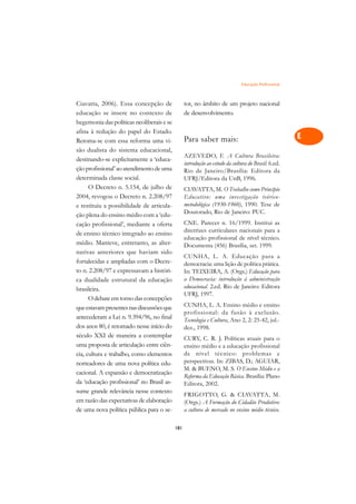 Educação Profissional   A

Ciavatta, 2006). Essa concepção de               tor, no âmbito de um projeto nacional               C
educação se insere no contexto de                de desenvolvimento.
hegemonia das políticas neoliberais e se                                                             D
afina à redução do papel do Estado.
Retoma-se com essa reforma uma vi-               Para saber mais:                                    E
são dualista do sistema educacional,
                                                 AZEVEDO, F. A Cultura Brasileira:                   F
destinando-se explicitamente a ‘educa-
                                                 introdução ao estudo da cultura do Brasil. 6.ed.
ção profissional’ ao atendimento de uma          Rio de Janeiro/Brasília: Editora da                 G
determinada classe social.                       UFRJ/Editora da UnB, 1996.
      O Decreto n. 5.154, de julho de            CIAVATTA, M. O Trabalho como Princípio              H
2004, revogou o Decreto n. 2.208/97              Educativo: uma investigação teórico-
                                                 metodológica (1930-1960), 1990. Tese de
e restituiu a possibilidade de articula-
                                                 Doutorado, Rio de Janeiro: PUC.
                                                                                                     I
ção plena do ensino médio com a ‘edu-
                                                 CNE. Parecer n. 16/1999. Institui as
cação profissional’, mediante a oferta                                                               N
                                                 diretrizes curriculares nacionais para a
de ensino técnico integrado ao ensino
                                                 educação profissional de nível técnico.
médio. Manteve, entretanto, as alter-            Documenta (456) Brasília, set. 1999.                O
nativas anteriores que haviam sido
                                                 CUNHA, L. A. Educação para a
fortalecidas e ampliadas com o Decre-            democracia: uma lição de política prática.          P
to n. 2.208/97 e expressavam a históri-          In: TEIXEIRA, A. (Orgs.) Educação para
ca dualidade estrutural da educação              a Democracia: introdução à administração            Q
brasileira.                                      educacional. 2.ed. Rio de Janeiro: Editora
                                                 UFRJ, 1997.
      O debate em torno das concepções                                                               R
que estavam presentes nas discussões que         CUNHA, L. A. Ensino médio e ensino
antecederam a Lei n. 9.394/96, no final
                                                 profissional: da fusão à exclusão.                  S
                                                 Tecnologia e Cultura, Ano 2, 2: 25-42, jul.-
dos anos 80, é retomado nesse início do          dez., 1998.
século XXI de maneira a contemplar                                                                   T
                                                 CURY, C. R. J. Políticas atuais para o
uma proposta de articulação entre ciên-          ensino médio e a educação profissional
cia, cultura e trabalho, como elementos          de nível técnico: problemas e                       U
norteadores de uma nova política edu-            perspectivas. In: ZIBAS, D.; AGUIAR,
cacional. A expansão e democratização
                                                 M.  BUENO, M. S. O Ensino Médio e a                V
                                                 Reforma da Educação Básica. Brasília: Plano
da ‘educação profissional’ no Brasil as-         Editora, 2002.
                                                                                                     A
sume grande relevância nesse contexto
                                                 FRIGOTTO, G.  CIAVATTA, M.
em razão das expectativas de elaboração          (Orgs.) A Formação do Cidadão Produtivo:            A
de uma nova política pública para o se-          a cultura de mercado no ensino médio técnico.

                                           181
 