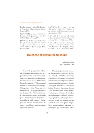 DICIONÁRIO DA EDUCAÇÃO PROFISSIONAL EM SAÚDE



Brasília: Instituto Nacional de Estudos                SAV I A N I , D. A N o v a L e i d a
e Pesquisas Educacionais Anísio                        Educação: trajetória, limites e
Teixeira, 2006.                                        perspectivas. 6.ed. Campinas: Autores
                                                       Associados, 2000.
MANACORDA, M. A. História da
Educação: da Antiguidade aos nossos dias.              SAVIANI, D. O choque teórico da
4.ed. São Paulo: Cortez, 1994.                         politecnia. Revista Trabalho, Educação
                                                       e Saúde, 1(1):131-152, mar., 2003.
PETITAT, A. Pr odução da Escola/
Produção da Sociedade: análise sócio-histórica         SAVIANI, D. Trabalho e Educação:
de alguns momentos decisivos da evolução               fundamentos ontológicos e históricos. In:
escolar no Ocidente. Porto Alegre: Artes               2 9 ª Re u n i ã o d a A n p e d , 2 0 0 6 ,
Médicas, 1994.                                         Caxambu. Anais... Caxambu, 2006.
 £¢££££¢££££¢¢¢¡¢¡¢¢¡¢¡¢¢¡¢¡¢¢¡¢¡¢¢¡¢¡¢¢¡¢¡
                                         
              EDUCAÇÃO PROFISSIONAL EM SAÚDE


                                                                               Isabel Brasil Pereira
                                                                          Júlio César França Lima


      De modo geral, o termo educa-                           A ‘educação profissional em saú-
ção profissional já constava como pro-                 de’ foi permitida legalmente, no Bra-
posta das reformas educacionais defen-                 sil, a partir da Lei 4.024/61. Até então,
didas pelos arautos do escolanovismo,                  o ensino técnico estava organizado
nas décadas de 1920 e 1930, como                       com base nas Leis Orgânicas de Ensi-
Fernando Azevedo (1931), principal                     no, promulgadas, durante o Estado
mentor da idéia de uma educação pú-                    Novo, pelo ministro da Educação e
blica, gratuita e laica. Ainda que com                 Saúde, Gustavo Capanema (Lima,
ideais liberais e de preparação para o                 1996). Estas tratavam, porém, especi-
trabalho, a escola é vislumbrada naque-                ficamente, da formação de quadros
le contexto como espaço privilegiado                   profissionais para a indústria, o comér-
para o desenvolvimento de práticas e                   cio, a agricultura e a formação de pro-
conteúdos de saúde visando à forma-                    fessores, o que não impediu que na
ção dos futuros trabalhadores, de                      década de 1940 fosse aprovada legis-
modo a possibilitar o aumento da sua                   lação educacional para a área de en-
capacidade produtiva.                                  fermagem, que busca regular a for-


                                                 182
 