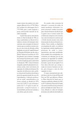 Educação Profissional em Saúde   A

mação técnica dos práticos de enfer-                     Os estudos sobre economia da               C
magem (Decreto-Lei n. 8.778/1946) e                educação e economia da saúde, de
dos auxiliares de enfermagem (Lei n.               matriz neoclássica, ofereceram o su-             D
775/1949), para o então incipiente e               porte conceitual e analítico necessário
pouco desenvolvido mercado de tra-                 para o desenvolvimento da idéia de que
                                                                                                    E
balho hospitalar.                                  os gastos com os setores sociais não
                                                                                                    F
     A partir dessa época, mais precisa-           se limitavam a despesas com consumo,
mente no final da década de 1950, co-              mas eram investimentos rentáveis que
                                                                                                    G
meça a predominar, no discurso de es-              o Estado deveria assumir como meio
tudiosos e técnicos de instituições inter-         de promoção do desenvolvimento eco-              H
nacionais, uma concepção de desenvol-              nômico. Nesse sentido, os dispêndios
vimento que se constitui, ao mesmo tem-            em programas de saúde e na melhoria              I
po, em uma teoria da educação, ambas               da organização sanitária significavam a
inspiradas na teoria do ‘capital humano’           promoção da saúde e, conse-                      N
de Theodore W. Schultz, que lhe valeu o            quentemente, uma maior produtivida-
Prêmio Nobel de Economia em 1979.                  de do trabalho. Em contrapartida, o in-          O
No primeiro caso, reorienta a estratégia           vestimento em educação, por ser esta
da Comissão Econômica para a Améri-                produtora de capacidade de trabalho,             P
ca Latina (Cepal) que passa a preconizar           significava, potencialmente, o aumento
na década de 1960 o desenvolvimento                da renda e a posse de um capital. É no           Q
integrado, a partir do planejamento eco-           bojo dessa discussão que emerge a
nômico-social, como instrumento de                 noção de recursos humanos em saú-                R
superação do subdesenvolvimento. No                de, para designar a mão-de-obra
segundo, irá influenciar toda a políti-            engajada no setor.                               S
ca educacional brasileira desenhada a                    O marco internacional para ado-
partir da segunda metade dos anos 60,              ção dessa visão foi a Carta de Punta del         T
especialmente a ‘educação profissio-               Este, em 1961, que elaborou o Primei-
nal em saúde’, materializando-se de                ro Plano Decenal de Saúde para as                U
forma acabada na década de 1970,                   Américas, ratificado no Brasil, em 1967,
com a Lei 5.692/71, que reformula o                na IV Conferência Nacional de Saúde,
                                                                                                    V
ensino de 1° e 2° graus no país, im-               cujo tema central foi recursos humanos
                                                                                                    A
plantando compulsoriamente a                       para as atividades de saúde. Nesse con-
terminalidade profissional atrelada a              texto, difunde-se a idéia da formação
                                                                                                    A
este último grau de ensino.                        de técnicos de saúde de nível médio em

                                             183
 
