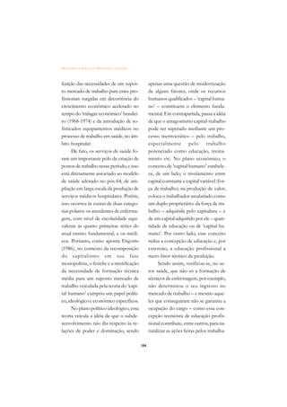 DICIONÁRIO DA EDUCAÇÃO PROFISSIONAL EM SAÚDE



função das necessidades de um supos-                 apenas uma questão de modernização
to mercado de trabalho para estes pro-               de alguns fatores, onde os recursos
fissionais surgidas em decorrência do                humanos qualificados – ‘capital huma-
crescimento econômico acelerado no                   no’ – constituem o elemento funda-
tempo do ‘milagre econômico’ brasilei-               mental. Em contrapartida, passa a idéia
ro (1968-1974) e da introdução de so-                de que o antagonismo capital-trabalho
fisticados equipamentos médicos no                   pode ser superado mediante um pro-
processo de trabalho em saúde, no âm-                cesso meritocrático – pelo trabalho,
bito hospitalar.                                     especialmente pelo trabalho
      De fato, os serviços de saúde fo-              potenciado como educação, treina-
ram um importante pólo de criação de                 mento etc. No plano econômico, o
postos de trabalho nesse período, e isso             conceito de ‘capital humano’ estabele-
está diretamente associado ao modelo                 ce, de um lado, o nivelamento entre
de saúde adotado no pós-64, de am-                   capital constante e capital variável (for-
pliação em larga escala da produção de               ça de trabalho) na produção de valor;
serviços médicos hospitalares. Porém,                coloca o trabalhador assalariado como
isso ocorreu às custas de duas catego-               um duplo proprietário: da força de tra-
rias polares: os atendentes de enferma-              balho – adquirida pelo capitalista – e
gem, com nível de escolaridade equi-                 de um capital adquirido por ele – quan-
valente às quatro primeiras séries do                tidade de educação ou de ‘capital hu-
atual ensino fundamental, e os médi-                 mano’. Por outro lado, esse conceito
cos. Portanto, como aponta Frigotto                  reduz a concepção de educação e, por
(1986), no contexto da recomposição                  extensão, a educação profissional a
do capitalismo em sua fase                           mero fator técnico da produção.
monopolista, o fetiche e a mistificação                   Sendo assim, verificou-se, no se-
da necessidade de formação técnica                   tor saúde, que não só a formação de
média para um suposto mercado de                     técnicos de enfermagem, por exemplo,
trabalho veiculada pela teoria do ‘capi-             não determinou o seu ingresso no
tal humano’ cumpriu um papel políti-                 mercado de trabalho – e mesmo aque-
co, ideológico e econômico específicos.              les que conseguiram não se garantiu a
      No plano político-ideológico, essa             ocupação do cargo – como essa con-
teoria veicula a idéia de que o subde-               cepção tecnicista de educação profis-
senvolvimento não diz respeito às re-                sional contribuiu, entre outros, para na-
lações de poder e dominação, sendo                   turalizar as ações feitas pelos trabalha-

                                               184
 