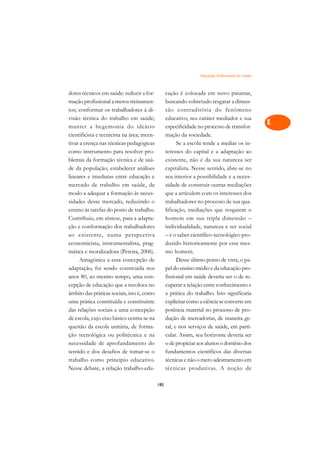 Educação Profissional em Saúde   A

dores técnicos em saúde: reduzir a for-            cação é colocada em novo patamar,                C
mação profissional a meros treinamen-              buscando sobretudo resgatar a dimen-
tos; conformar os trabalhadores à di-              são contraditória do fenômeno                    D
visão técnica do trabalho em saúde;                educativo, seu caráter mediador e sua
manter a hegemonia do ideário                      especificidade no processo de transfor-
                                                                                                    E
cientificista e tecnicista na área; incen-         mação da sociedade.
                                                                                                    F
tivar a crença nas técnicas pedagógicas                  Se a escola tende a mediar os in-
como instrumento para resolver pro-                teresses do capital e a adaptação ao
                                                                                                    G
blemas da formação técnica e de saú-               existente, não é da sua natureza ser
de da população; estabelecer análises              capitalista. Nesse sentido, abre-se no           H
lineares e imediatas entre educação e              seu interior a possibilidade e a neces-
mercado de trabalho em saúde, de                   sidade de construir outras mediações             I
modo a adequar a formação às neces-                que a articulem com os interesses dos
sidades desse mercado, reduzindo o                 trabalhadores no processo de sua qua-            N
ensino às tarefas do posto de trabalho.            lificação, mediações que resgatem o
Contribuiu, em síntese, para a adapta-             homem em sua tripla dimensão –                   O
ção e conformação dos trabalhadores                individualidade, natureza e ser social
ao existente, numa perspectiva                     – e o saber científico-tecnológico pro-          P
economicista, instrumentalista, prag-              duzido historicamente por esse mes-
mática e moralizadora (Pereira, 2006).             mo homem.                                        Q
      Antagônica a essa concepção de                     Desse último ponto de vista, o pa-
adaptação, foi sendo construída nos                pel do ensino médio e da educação pro-           R
anos 80, ao mesmo tempo, uma con-                  fissional em saúde deveria ser o de re-
cepção de educação que a recoloca no               cuperar a relação entre conhecimento e           S
âmbito das práticas sociais, isto é, como          a prática do trabalho. Isto significaria
uma prática constituída e constituinte             explicitar como a ciência se converte em         T
das relações sociais e uma concepção               potência material no processo de pro-
de escola, cujo eixo básico centra-se na           dução de mercadorias, de maneira ge-             U
questão da escola unitária, de forma-              ral, e nos serviços de saúde, em parti-
ção tecnológica ou politécnica e na                cular. Assim, seu horizonte deveria ser
                                                                                                    V
necessidade de aprofundamento do                   o de propiciar aos alunos o domínio dos
                                                                                                    A
sentido e dos desafios de tomar-se o               fundamentos científicos das diversas
trabalho como princípio educativo.                 técnicas e não o mero adestramento em
                                                                                                    A
Nesse debate, a relação trabalho-edu-              técnicas produtivas. A noção de

                                             185
 