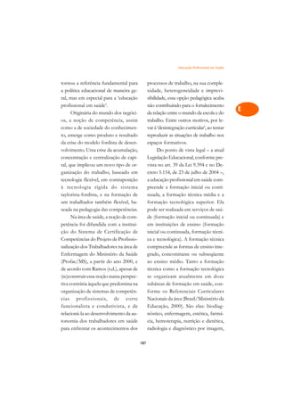 Educação Profissional em Saúde   A

tornou a referência fundamental para            processos de trabalho, na sua comple-             C
a política educacional de maneira ge-           xidade, heterogeneidade e imprevi-
ral, mas em especial para a ‘educação           sibilidade, essa opção pedagógica acaba           D
profissional em saúde’.                         não contribuindo para o fortalecimento
      Originária do mundo dos negóci-           da relação entre o mundo da escola e do
                                                                                                  E
os, a noção de competência, assim               trabalho. Entre outros motivos, por le-
                                                                                                  F
como a de sociedade do conhecimen-              var à ‘desintegração curricular’, ao tentar
to, emerge como produto e resultado             reproduzir as situações de trabalho nos
                                                                                                  G
da crise do modelo fordista de desen-           espaços formativos.
volvimento. Uma crise da acumulação,                  Do ponto de vista legal – a atual           H
concentração e centralização de capi-           Legislação Educacional, conforme pre-
tal, que implicou um novo tipo de or-           vista no art. 39 da Lei 9.394 e no De-            I
ganização do trabalho, baseado em               creto 5.154, de 23 de julho de 2004 –,
tecnologia flexível, em contraposição           a educação profissional em saúde com-             N
à tecnologia rígida do sistema                  preende a formação inicial ou conti-
taylorista-fordista, e na formação de           nuada, a formação técnica média e a               O
um trabalhador também flexível, ba-             formação tecnológica superior. Ela
seada na pedagogia das competências.            pode ser realizada em serviços de saú-            P
      Na área de saúde, a noção de com-         de (formação inicial ou continuada) e
petência foi difundida com a institui-          em instituições de ensino (formação               Q
ção do Sistema de Certificação de               inicial ou continuada, formação técni-
Competências do Projeto de Profissio-           ca e tecnológica). A formação técnica             R
nalização dos Trabalhadores na área de          compreende as formas de ensino inte-
Enfermagem do Ministério da Saúde               grado, concomitante ou subseqüente                S
(Profae/MS), a partir do ano 2000, e            ao ensino médio. Tanto a formação
de acordo com Ramos (s.d.), apesar de           técnica como a formação tecnológica               T
(re)construir essa noção numa perspec-          se organizam atualmente em doze
tiva contrária àquela que predomina na          subáreas de formação em saúde, con-               U
organização de sistemas de competên-            forme os Referenciais Curriculares
cias profissionais, de corte                    Nacionais da área (Brasil/Ministério da
                                                                                                  V
funcionalista e condutivista, e de              Educação, 2000). São elas: biodiag-
                                                                                                  A
relacioná-la ao desenvolvimento da au-          nóstico, enfermagem, estética, farmá-
tonomia dos trabalhadores em saúde              cia, hemoterapia, nutrição e dietética,
                                                                                                  A
para enfrentar os acontecimentos dos            radiologia e diagnóstico por imagem,

                                          187
 
