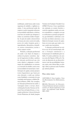 DICIONÁRIO DA EDUCAÇÃO PROFISSIONAL EM SAÚDE



reabilitação, saúde bucal, saúde visual,             Venâncio da Fundação Oswaldo Cruz
segurança do trabalho e vigilância sa-               (EPSJV/Fiocruz). Essas experiências
nitária. A área profissional saúde diz               são realizadas no cenário histórico e
respeito às ações integradas referentes              social do capitalismo tardio, um cená-
às necessidades individuais e coletivas,             rio contraditório e complexo, em que
com base em modelo que ultrapasse a                  se confrontam as posições progressis-
ênfase na assistência médico-hospita-                tas, que defendem e reafirmam a saú-
lar. As ações de saúde se desenvolvem                de como um direito universal, e a rea-
em locais, tais como: centros de saúde,              lidade da formação recente do capita-
postos de saúde, hospitais gerais e                  lismo em nosso país, que tende a tor-
especializados, laboratórios, domicíli-              nar a saúde uma mercadoria.
os, centros comunitários, escolas e                        A educação profissional em saú-
outros espaços sociais.                              de no seu viés de transformação afir-
      Portanto, a educação profissional              ma a formação omnilateral e a
em saúde é um objeto de disputa e                    humanização do trabalhador pelo tra-
embate de projetos societários. Ape-                 balho. O caráter politécnico do ensi-
sar da hegemonia de idéias e práticas                no, como diz Frigotto (1985, p. 4), “de-
de educação profissional que têm                     corre da dimensão de um desenvolvi-
como objetivo a adaptação e confor-                  mento total das possibilidades huma-
mação dos trabalhadores ao existente                 nas, onde, como afirma Marx, na Ideo-
e ao mercado de trabalho, assim como                 logia Alemã, os pintores serão ‘hombres
às necessidades de manutenção e trans-               que además pintem’.
formação do capital, existem projetos
contra hegemônicos que lutam por
                                                     Para saber mais:
uma educação e saúde que tenham
como finalidade a construção de uma
                                                     AZEVEDO, F. Novos Caminhos e Novos
sociedade mais humana e solidária (Pe-               Fins. Rio de Janeiro: Cia. Melhoramento,
reira  Ramos, 2006). São exemplos,                  1931.
na ‘educação profissional em saúde’, a               BRASIL/Ministério da Educação.
‘concepção ensino e serviço’, desen-                 Educação Profissional: referenciais curriculares
volvida pelas Escolas Técnicas do Sis-               nacionais da educação profissional de nível
tema Único de Saúde (Etsus), e a ‘con-               técnico. Área profissional: Saúde. Brasília:
                                                     MEC, 2000.
cepção politécnica’, desenvolvida pela
Escola Politécnica de Saúde Joaquim

                                               188
 