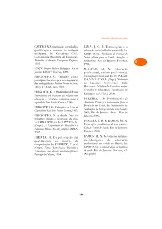 Educação Profissional em Saúde   A

CASTRO, N. Organização do trabalho,                  LIMA, J. C. F. Tecnologias e a                   C
qualificação e controle na indústria                 educação do trabalhador em saúde. In:
moderna. In: Coletânea CBE.                          EPSJV (Org.) Formação de Pessoal de              D
Conferência Brasileira de Educação.                  Nível Médio para a Saúde: desafios e
Trabalho e Educação. Campinas: Papirus,              perspectivas. Rio de Janeiro: Fiocruz,
1992.                                                1996.
                                                                                                      E
EPSJV. Projeto Político Pedagógico. Rio de
Janeiro: EPSJV/ Fiocruz, 2005.
                                                     MILITÃO, M. N. Educação                          F
                                                     profissional, ensino profissional,
FRIGOTTO, G. Trabalho como                           formação profissional. In: FIDALGO,
princípio educativo: por uma superação               F.  MACHADO, L. (Orgs.) Dicionário              G
das ambigüidades. Boletim Técnico do Senac,          da Educação Pr ofissional. Belo
11(3): 1-14, set.-dez., 1985.                        Horizonte: Núcleo de Estudos sobre               H
                                                     Trabalho e Educação/ Faculdade de
FRIGOTTO, G. A Produtividade da Escola
Improdutiva: um (re)exame das relações entre
                                                     Educação da UFMG, 2000.                          I
educação e estrutura econômico-social e              PEREIRA, I. B. Possibilidades da
capitalista. São Paulo: Cortez, 1986.                Avaliação Produzir Conhecimento para a           N
                                                     Formação em Saúde. In: Seminário de
FRIGOTTO, G. Educação e a Crise do
                                                     Avaliação de Integralidade em Saúde,
Capitalismo Real. São Paulo: Cortez, 1995.
                                                     2006, Rio de Janeiro. Anais... Rio de
                                                                                                      O
FRIGOTTO, G. A dupla face do                         Janeiro, 2006.
trabalho: criação e destruição da vida.
                                                     PEREIRA, I. B.  RAMOS, M. N.
                                                                                                      P
In: FRIGOTTO, G.  CIAVATTA, M.
                                                     Educação profissional em saúde.
(Orgs.) A Experiência do Trabalho e a
                                                     Coleção Temas de Saúde. Rio de Janeiro:          Q
Educação Básica. Rio de Janeiro: DPA,
2002.                                                Fiocruz, 2006.
                                                     RAMOS. M. N. Referências teórico-                R
HIRATA, H. Da polarização das
qualificações ao modelo de                           metodológicas        da     educação
competências. In: FERRETTI, C. et al.                profissional em saúde no Brasil. In:             S
(Orgs.) Novas Tecnologias, Trabalho e                EPSJV (Org.) Textos de apoio em políticas
Educação: um debate multidisciplinar.                de saúde. Rio de Janeiro: Fiocruz, v.2.          T
Petrópolis: Vozes, 1994.                             (No prelo)

                                                                                                      U

                                                                                                      V

                                                                                                      A

                                                                                                      A

                                               189
 