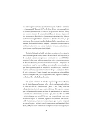 A

ra e às mediações necessárias para trabalhar e para produzir a existência   C
e a riqueza social” (Ramos, 2007, p. 2). Esse debate introduz na histó-
ria da educação brasileira o conceito de politecnia (Saviani, 1989),        D
não como o domínio de uma multiplicidade de técnicas fragmentá-
rias, mas como o domínio dos fundamentos científicos das diferen-
                                                                            E
tes técnicas que presidem o processo de trabalho moderno, o que
                                                                            F
recoloca as discussões acerca da relação trabalho-educação em novo
patamar, buscando sobretudo resgatar a dimensão contraditória do
                                                                            G
fenômeno educativo, seu caráter mediador e sua especificidade no
processo de transformação da realidade.                                     H
     Trabalho, Educação e Saúde articulam-se, assim, no bojo dessa in-      I
tensa discussão que ocorre nos marcos do processo de redemocratização
da sociedade brasileira e do processo constituinte nos anos 1980. Para      N
uma parcela das forças políticas que então se reúne em torno do projeto
da Reforma Sanitária, profundamente imbricada com a perspectiva de          O
uma reforma social na sua totalidade, novos desafios são colocados no
que diz respeito ao perfil do trabalhador necessário para viabilizar a      P
premissa estabelecida constitucionalmente de que a saúde é um direito
de todos e dever do Estado, baseada nos princípios de universalidade,       Q
eqüidade e integralidade, o que exigia, entre outros, repensar a formação
profissional dos trabalhadores da saúde.                                    R

     Em recente seminário de trabalho organizado pela Escola Politéc-       S
nica de Saúde Joaquim Venâncio sobre a Reforma Sanitária brasileira e
os vinte anos do ‘SUS constitucional’ (Matta e Lima, 2008), fez-se um       T
balanço desse período do qual podemos destacar dois aspectos centrais:
que a reforma sanitária no seu processo de operacionalização se reduziu     U
a uma reforma administrativa da saúde e que, já no final dos anos 1980
e principalmente nos anos 1990, teve de se confrontar com outro
                                                                            V
projeto em disputa na sociedade, o projeto mercantilista, para o qual a
                                                                            A
saúde é uma mercadoria como outra qualquer, que pode ser comprada
no mercado para a satisfação das demandas e necessidades individuais
                                                                            A
(Paim, 2008). Ele reúne em torno de si empresários da saúde, corporações

                                   19
 