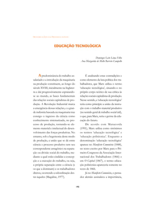 DICIONÁRIO DA EDUCAÇÃO PROFISSIONAL EM SAÚDE




                          EDUCAÇÃO TECNOLÓGICA


                                                                  Domingos Leite Lima Filho
                                                     Ana Margarida de Mello Barreto Campello




      A predominância do trabalho as-                      É analisando estas contradições e
salariado e a introdução da maquinaria               como elemento da luta política dos tra-
na produção constituem, ao longo do                  balhadores, que Marx utiliza o termo
século XVIII, inicialmente na Inglater-              ‘educação tecnológica’, situando-o no
ra e daí progressivamente espraiando-                próprio corpo teórico de sua crítica às
se ao mundo, as bases fundamentais                   relações sociais capitalistas de produção.
das relações sociais capitalistas de pro-            Nesse sentido, a ‘educação tecnológica’
dução. A Revolução Industrial marca                  teria como princípio a união da instru-
a emergência dessas relações, e a gran-              ção com o trabalho material produtivo
de indústria baseada na maquinaria traz              (no sentido geral de trabalho social útil),
consigo o ingresso da ciência como                   o que, para Marx, seria o germe da edu-
conhecimento sistematizado, no pro-                  cação do futuro.
cesso de produção, tornando-se ele-                        De acordo com Manacorda
mento material e intelectual do desen-               (1991), Marx utiliza como sinônimos
volvimento das forças produtivas. No                 os termos ‘educação tecnológica’ e
entanto, sob a hegemonia deste modo                  ‘educação politécnica’. Enquanto a
de produção, a união que se dá entre                 denominação ‘educação tecnológica’
ciência e processo produtivo tem seu                 aparece no Manifesto Comunista (1848),
correspondente antagônico na separa-                 no texto escrito por Marx para o Pri-
ção ou divisão social do trabalho, me-               meiro Congresso da Associação Inter-
diante a qual estão cindidas a concep-               nacional dos Trabalhadores (1866) e
ção e a execução do trabalho, ou seja,               em O Capital (1867), o termo educa-
a própria separação entre a ciência (e               ção politécnica apareceria somente no
os que a dominam) e os trabalhadores                 texto de 1866.
diretos, ocorrendo a subordinação des-                     Já no Manifesto Comunista, o pensa-
tes àqueles (Magaline, 1977).                        dor alemão assinalava a importância,


                                               190
 