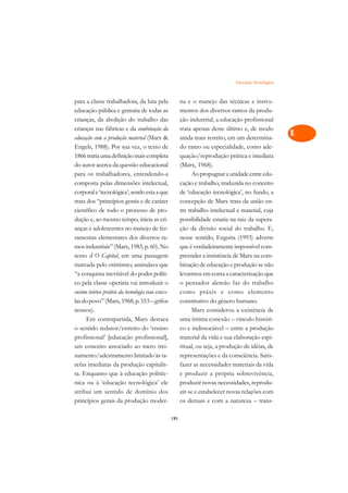 Educação Tecnológica   A

para a classe trabalhadora, da luta pela               na e o manejo das técnicas e instru-           C
educação pública e gratuita de todas as                mentos dos diversos ramos da produ-
crianças, da abolição do trabalho das                  ção industrial, a educação profissional        D
crianças nas fábricas e da combinação da               trata apenas deste último e, de modo
educação com a produção material (Marx                ainda mais restrito, em um determina-
                                                                                                      E
Engels, 1988). Por sua vez, o texto de                 do ramo ou especialidade, como ade-
                                                                                                      F
1866 traria uma definição mais completa                quação/reprodução prática e imediata
do autor acerca da questão educacional                 (Marx, 1968).
                                                                                                      G
para os trabalhadores, entendendo-a                          Ao propugnar a unidade entre edu-
composta pelas dimensões intelectual,                  cação e trabalho, traduzida no conceito        H
corporal e ‘tecnológica’, sendo esta a que             de ‘educação tecnológica’, no fundo, a
trata dos “princípios gerais e de caráter              concepção de Marx trata da união en-           I
científico de todo o processo de pro-                  tre trabalho intelectual e material, cuja
dução e, ao mesmo tempo, inicia as cri-                possibilidade estaria na raiz da supera-       N
anças e adolescentes no manejo de fer-                 ção da divisão social do trabalho. E,
ramentas elementares dos diversos ra-                  nesse sentido, Enguita (1993) adverte          O
mos industriais” (Marx, 1983, p. 60). No               que é verdadeiramente impossível com-
texto d`O Capital, em uma passagem                     preender a insistência de Marx na com-         P
marcada pelo otimismo, assinalava que                  binação de educação e produção se não
“a conquista inevitável do poder políti-               levarmos em conta a caracterização que         Q
co pela classe operária vai introduzir o               o pensador alemão faz do trabalho
ensino teórico prático da tecnologia nas esco-         como práxis e como elemento                    R
las do povo” (Marx, 1968, p. 553 – grifos              constitutivo do gênero humano.
nossos).                                                     Marx considerou a existência de          S
      Em contrapartida, Marx destaca                   uma íntima conexão – vínculo históri-
o sentido redutor/estreito do ‘ensino                  co e indissociável – entre a produção          T
profissional’ [educação profissional],                 material da vida e sua elaboração espi-
um conceito associado ao mero trei-                    ritual, ou seja, a produção de idéias, de      U
namento/adestramento limitado às ta-                   representações e da consciência. Satis-
refas imediatas da produção capitalis-                 fazer as necessidades materiais da vida
                                                                                                      V
ta. Enquanto que à educação politéc-                   e produzir a própria sobrevivência,
                                                                                                      A
nica ou à ‘educação tecnológica’ ele                   produzir novas necessidades, reprodu-
atribui um sentido de domínio dos                      zir-se e estabelecer novas relações com
                                                                                                      A
princípios gerais da produção moder-                   os demais e com a natureza – trans-

                                                 191
 