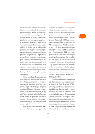 Educação Tecnológica   A

entendida como extensão das possibi-              concretas de construção do socialismo,         C
lidades e potencialidades humanas, da             sobretudo na experiência soviética, le-
produção social. Assim, o desenvolvi-             varam à adoção do termo educação               D
mento científico e tecnológico é o de-            politécnica em detrimento da denomi-
senvolvimento da ciência do trabalho              nação ‘educação tecnológica’. De acor-
                                                                                                 E
produtivo, isto é, processo de apropri-           do com Manacorda (1989), as resolu-
                                                                                                 F
ação contínua de saberes e práticas pelo          ções relativas à educação, aprovadas no
ser social no devir histórico da huma-            VIII Congresso do Partido Comunis-
                                                                                                 G
nidade. A ciência e a tecnologia são,             ta, em 1919, têm como referência ge-
portanto, construções sociais comple-             ral as proposições de Marx definidas           H
xas, forças intelectuais e materiais do           no I Congresso da AIT, em 1866.
processo de produção e reprodução                 Destacam-se, entre elas “a instrução           I
social. Como processo social, partici-            geral e politécnica (que faz reconhe-
pam e condicionam as mediações so-                cer em teoria e em prática todos               N
ciais, porém não determinam por si só             os ramos principais da produção)
a realidade, não são autônomas, nem                ... [e a] plena realização dos princípi-      O
neutras e nem somente experimentos,               os da escola única do trabalho (...) que
técnicas, artefatos ou máquinas: são sa-          concretize uma estreita ligação do en-         P
beres, trabalhos e relações sociais               sino com o trabalho socialmente pro-
objetivadas.                                      dutivo” (Lênin apud Manacorda,                 Q
      Nesse sentido, poderíamos afirmar           1989, p. 314-315).
que o conceito originário de ‘educação                   No desenvolvimento dos sistemas         R
tecnológica’, diríamos, o conceito                e políticas educacionais, especialmen-
marxiano, se assentaria sobre uma con-            te a partir do final do século XVIII,          S
cepção ampla e de formação integral e             sob a égide de Estados liberais ou au-
omnilateral do ser social que se caracte-         toritários, nas diversas nações, consti-       T
rizaria, conforme Bastos (1998, p. 32)            tuíram-se modelos de educação para
pela “integração do saber, do fazer, do           os trabalhadores, com denominações             U
saber fazer e do pensar e repensar o              diversas, tais como escola para o tra-
saber e o fazer, enquanto objetos per-            balho, educação técnica, educação pro-
                                                                                                 V
manentes da ação e da reflexão crítica            fissional ou profissionalizante, ensino
                                                                                                 A
sobre a ação”.                                    industrial, ensino vocacional e outras.
      O desenvolvimento das lutas soci-           O traço distintivo desses modelos era
                                                                                                 A
ais dos trabalhadores e as experiências           a dualidade do sistema educacional que

                                            193
 