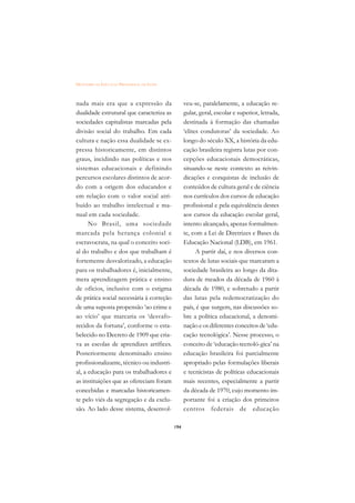 DICIONÁRIO DA EDUCAÇÃO PROFISSIONAL EM SAÚDE



nada mais era que a expressão da                     veu-se, paralelamente, a educação re-
dualidade estrutural que caracteriza as              gular, geral, escolar e superior, letrada,
sociedades capitalistas marcadas pela                destinada à formação das chamadas
divisão social do trabalho. Em cada                  ‘elites condutoras’ da sociedade. Ao
cultura e nação essa dualidade se ex-                longo do século XX, a história da edu-
pressa historicamente, em distintos                  cação brasileira registra lutas por con-
graus, incidindo nas políticas e nos                 cepções educacionais democráticas,
sistemas educacionais e definindo                    situando-se neste contexto as reivin-
percursos escolares distintos de acor-               dicações e conquistas de inclusão de
do com a origem dos educandos e                      conteúdos de cultura geral e de ciência
em relação com o valor social atri-                  nos currículos dos cursos de educação
buído ao trabalho intelectual e ma-                  profissional e pela equivalência destes
nual em cada sociedade.                              aos cursos da educação escolar geral,
      No Brasil, uma sociedade                       intento alcançado, apenas formalmen-
marcada pela herança colonial e                      te, com a Lei de Diretrizes e Bases da
escravocrata, na qual o conceito soci-               Educação Nacional (LDB), em 1961.
al do trabalho e dos que trabalham é                       A partir daí, e nos diversos con-
fortemente desvalorizado, a educação                 textos de lutas sociais que marcaram a
para os trabalhadores é, inicialmente,               sociedade brasileira ao longo da dita-
mera aprendizagem prática e ensino                   dura de meados da década de 1960 à
de ofícios, inclusive com o estigma                  década de 1980, e sobretudo a partir
de prática social necessária à correção              das lutas pela redemocratização do
de uma suposta propensão ‘ao crime e                 país, é que surgem, nas discussões so-
ao vício’ que marcaria os ‘desvafo-                  bre a política educacional, a denomi-
recidos da fortuna’, conforme o esta-                nação e os diferentes conceitos de ‘edu-
belecido no Decreto de 1909 que cria-                cação tecnológica’. Nesse processo, o
va as escolas de aprendizes artífices.               conceito de ‘educação tecnoló-gica’ na
Posteriormente denominado ensino                     educação brasileira foi parcialmente
profissionalizante, técnico ou industri-             apropriado pelas formulações liberais
al, a educação para os trabalhadores e               e tecnicistas de políticas educacionais
as instituições que as ofereciam foram               mais recentes, especialmente a partir
concebidas e marcadas historicamen-                  da década de 1970, cujo momento im-
te pelo viés da segregação e da exclu-               portante foi a criação dos primeiros
são. Ao lado desse sistema, desenvol-                centros federais de educação

                                               194
 
