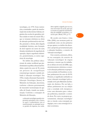 Educação Tecnológica   A

tecnológica, em 1978. Estas institui-                  deiro capital e exigindo, por sua vez,     C
ções, constituídas a partir da transfor-               uma renovação da escola, para que
mação das escolas técnicas federais, ori-
                                                       se assuma seu papel de transforma-         D
                                                       dora da realidade econômica e so-
ginárias das escolas de aprendizes artí-               cial do país. (Brasil, 1991, p. 57)
fices criadas no início do século XX, e
                                                                                                  E
                                                       De acordo com Garcia e Lima
que se tornaram referência na oferta
                                                  Filho (2004), este momento pode ser             F
de educação profissional de nível mé-
                                                  considerado como um dos primeiros
dio, passaram a ofertar, além daquela
                                                  em que aparece, no âmbito das discus-           G
modalidade histórica, uma formação
                                                  sões e propostas governamentais para
de nível superior em cursos de curta                                                              H
                                                  a educação brasileira, o conceito de
duração, inicialmente de engenharia de
                                                  ‘educação tecnológica’.
operação, depois engenharia industri-
                                                       Este conceito, entretanto, difere,         I
al e, posteriormente, os cursos supe-
                                                  na sua concepção, do conceito de
riores de tecnologia.
                                                  ‘educação tecnológica’ de origem
                                                                                                  N
      No âmbito das políticas educa-
                                                  marxiano, o mesmo que foi trabalha-
cionais de caráter neoliberal que pre-                                                            O
                                                  do no debate em torno da LDB, e que,
dominaram na política educacional bra-
                                                  sinonimicamente substituiu o concei-
sileira a partir dos anos de 90, ocorre                                                           P
                                                  to de educação politécnica na propos-
um processo de ressignificação
conceitual que marcará o sentido atri-
                                                  ta da sociedade civil brasileira e no de-       Q
                                                  bate parlamentar dos anos de 80-90.
buído à ‘educação tecnológica’. Em
1992, é criada a Secretaria Nacional de
                                                  Portanto, os significados atribuídos ao         R
                                                  termo ‘educação tecnológica’ pela so-
Educação Tecnológica (Senete) do
Ministério da Educação, decorrente,
                                                  ciedade civil e pelo Ministério da Edu-         S
                                                  cação são distintos. Por um lado, o
conforme o discurso governamental,
                                                  debate parlamentar em sua relação               T
da ‘necessária’ reestruturação do apa-
                                                  com a sociedade civil, interpreta-o
relho de Estado, visando sua moder-
                                                  como uma alternativa para a educa-              U
nização. Conforme a concepção do
                                                  ção politécnica, mantendo o conteú-
Ministério da Educação,                                                                           V
                                                  do desta. Por outro, na proposta go-
     a educação tecnológica guarda com-           vernamental, ‘educação tecnológica’
     promisso prioritário com o futuro,           não se vincula a uma concepção pe-              A
     no qual o conhecimento vem se
     transformando no principal recur-            dagógica, mas a uma estratégia de ca-
     so gerador de riquezas, seu verda-           ráter econômico.                                A

                                            195
 