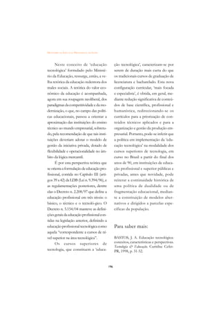 DICIONÁRIO DA EDUCAÇÃO PROFISSIONAL EM SAÚDE



      Neste conceito de ‘educação                    ção tecnológica’, caracterizam-se por
tecnológica’ formulado pelo Ministé-                 serem de duração mais curta do que
rio da Educação, ressurge, então, a ve-              os tradicionais cursos de graduação de
lha retórica da educação redentora dos               licenciatura e bacharelado. Esta nova
males sociais. A retórica do valor eco-              configuração curricular, ‘mais focada
nômico da educação é acompanhada,                    e especialista’, é obtida, em geral, me-
agora em sua roupagem neoliberal, dos                diante redução significativa de conteú-
paradigmas da competitividade e da mo-               dos de base científica, profissional e
dernização, o que, no campo das políti-              humanística, redirecionando-se os
cas educacionais, passou a orientar a                currículos para a priorização de con-
aproximação das instituições do ensino               teúdos técnicos aplicados e para a
técnico ao mundo empresarial, sobretu-               organização e gestão da produção em-
do, pela recomendação de que tais insti-             presarial. Portanto, pode-se inferir que
tuições deveriam adotar o modelo de                  a política em implementação da ‘edu-
gestão da iniciativa privada, dotado de              cação tecnológica’ na modalidade dos
flexibilidade e operacionalidade no âm-              cursos superiores de tecnologia, em
bito da lógica mercantil.                            curso no Brasil a partir do final dos
      É por esta perspectiva teórica que             anos de 90, em instituições de educa-
se orienta a formulação de educação pro-             ção profissional e superior públicas e
fissional, contida no Capítulo III (arti-            privadas, antes que novidade, pode
gos 39 a 42) da LDB (Lei n. 9.394/96), e             reiterar a continuidade histórica de
as regulamentações posteriores, dentre               uma política de dualidade ou de
elas o Decreto n. 2.208/97 que define a              fragmentação educacional, median-
educação profissional em três níveis: o              te a constituição de modelos alter-
básico, o técnico e o tecnoló-gico. O                nativos e dirigidos a parcelas espe-
Decreto n. 5.154/04 manteve as defini-               cíficas da população.
ções gerais da educação profissional con-
tidas na legislação anterior, definindo a
educação profissional tecnológica como               Para saber mais:
aquela “correspondente a cursos de ní-
vel superior na área tecnológica”.                   BASTOS, J. A. Educação tecnológica:
      Os cursos superiores de                        conceitos, características e perspectivas.
                                                     Tecnologia  Educação. Curitiba: Cefet-
tecnologia, que constituem a ‘educa-                 PR, 1998, p. 31-52.


                                               196
 
