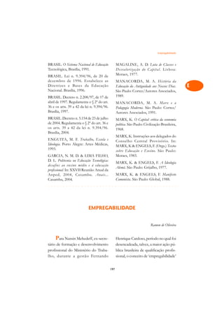 Empregabilidade   A

BRASIL. O Sistema Nacional de Educação            MAGALINE, A. D. Luta de Classes e               C
Tecnológica, Brasília, 1991.                      Desvalorização do Capital. Lisboa:
BRASIL. Lei n. 9.394/96, de 20 de                 Moraes, 1977.                                   D
dezembro de 1996. Estabelece as                   MANACORDA, M. A. História da
Diretrizes e Bases da Educação                    Educação da Antiguidade aos Nossos Dias.        E
Nacional. Brasília, 1996.                         São Paulo: Cortez/Autores Associados,
BRASIL. Decreto n. 2.208/97, de 17 de             1989.                                           F
abril de 1997. Regulamenta o § 2º do art.         MANACORDA, M. A. Marx e a
36 e os arts. 39 a 42 da lei n. 9.394/96.         Pedagogia Moderna. São Paulo: Cortez/           G
Brasília, 1997.                                   Autores Associados, 1991.
BRASIL. Decreto n. 5.154 de 23 de julho           MARX, K. O Capital: crítica da economia         H
de 2004. Regulamenta o § 2º do art. 36 e          política. São Paulo: Civilização Brasileira,
os arts. 39 a 42 da lei n. 9.394/96.
Brasília, 2004.
                                                  1968.                                           I
                                                  MARX, K. Instruções aos delegados do
ENGUITA, M. F. Trabalho, Escola e
Ideologia. Porto Alegre: Artes Médicas,
                                                  Conselho Central Provisório. In:                N
                                                  MARX, K  ENGELS, F. (Orgs.) Textos
1993.                                             sobre Educação e Ensino. São Paulo:
GARCIA, N. M. D.  LIMA FILHO,                    Moraes, 1983.
                                                                                                  O
D. L. Politecnia ou Educação Tecnológica:
                                                  MARX, K.  ENGELS, F. A Ideologia
desafios ao ensino médio e à educação                                                             P
                                                  Alemã. São Paulo: Grijalbo, 1977.
profissional. In: XXVII Reunião Anual da
Anped, 2004, Caxambu. Anais...                    MARX, K.  ENGELS, F. Manifesto                 Q
Caxambu, 2004.                                    Comunista. São Paulo: Global, 1988.
¢££££¢££££¢£¢¡¢¢¡¢¡¢¢¡¢¡¢¢¡¢¡¢¢¡¢¡¢¢¡¢¡¢¢¡             R

                                                                                                  S
                           EMPREGABILIDADE                                                        T

                                                                                                  U
                                                                           Ramon de Oliveira
                                                                                                  V
     Para Nassin Mehedeff, ex-secre-              Henrique Cardoso, período no qual foi
tário de formação e desenvolvimento               desencadeada, talvez, a maior ação pú-          A
profissional do Ministério do Traba-              blica brasileira de qualificação profis-
lho, durante a gestão Fernando                    sional, o conceito de ‘empregabilidade’         A

                                            197
 
