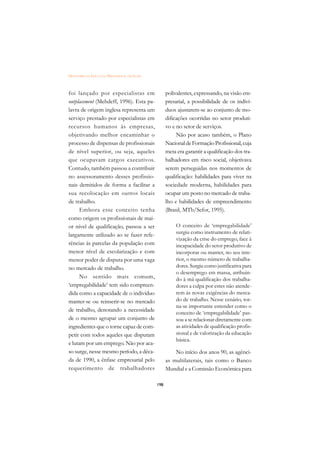 DICIONÁRIO DA EDUCAÇÃO PROFISSIONAL EM SAÚDE



foi lançado por especialistas em                     polivalentes, expressando, na visão em-
outplacement (Mehdeff, 1996). Esta pa-               presarial, a possibilidade de os indiví-
lavra de origem inglesa representa um                duos ajustarem-se ao conjunto de mo-
serviço prestado por especialistas em                dificações ocorridas no setor produti-
recursos humanos às empresas,                        vo e no setor de serviços.
objetivando melhor encaminhar o                           Não por acaso também, o Plano
processo de dispensas de profissionais               Nacional de Formação Profissional, cuja
de nível superior, ou seja, aqueles                  meta era garantir a qualificação dos tra-
que ocupavam cargos executivos.                      balhadores em risco social, objetivava
Contudo, também passou a contribuir                  serem perseguidas nos momentos de
no assessoramento desses profissio-                  qualificação: habilidades para viver na
nais demitidos de forma a facilitar a                sociedade moderna, habilidades para
sua recolocação em outros locais                     ocupar um posto no mercado de traba-
de trabalho.                                         lho e habilidades de empreendimento
      Embora esse conceito tenha                     (Brasil, MTb/Sefor, 1995).
como origem os profissionais de mai-
or nível de qualificação, passou a ser                    O conceito de ‘empregabilidade’
largamente utilizado ao se fazer refe-                    surgiu como instrumento de relati-
                                                          vização da crise do emprego, face à
rências às parcelas da população com                      incapacidade do setor produtivo de
menor nível de escolarização e com                        incorporar ou manter, no seu inte-
menor poder de disputa por uma vaga                       rior, o mesmo número de trabalha-
no mercado de trabalho.                                   dores. Surgiu como justificativa para
                                                          o desemprego em massa, atribuin-
      No sentido mais comum,                              do à má qualificação dos trabalha-
‘empregabilidade’ tem sido compreen-                      dores a culpa por estes não atende-
dida como a capacidade de o indivíduo                     rem às novas exigências do merca-
manter-se ou reinserir-se no mercado                      do de trabalho. Nesse cenário, tor-
                                                          na-se importante entender como o
de trabalho, denotando a necessidade
                                                          conceito de ‘empregabilidade’ pas-
de o mesmo agrupar um conjunto de                         sou a se relacionar diretamente com
ingredientes que o torne capaz de com-                    as atividades de qualificação profis-
petir com todos aqueles que disputam                      sional e de valorização da educação
                                                          básica.
e lutam por um emprego. Não por aca-
so surge, nesse mesmo período, a déca-                   No início dos anos 90, as agênci-
da de 1990, a ênfase empresarial pelo                as multilaterais, tais como o Banco
requerimento de trabalhadores                        Mundial e a Comissão Econômica para

                                               198
 
