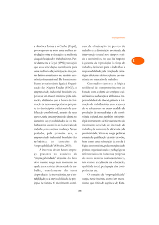 Empregabilidade   A

a América Latina e o Caribe (Cepal),             nuo de eliminação de postos de                 C
preocuparam-se com uma melhor ar-                trabalho e a diminuição acentuada da
ticulação entre a educação e a melhoria          intervenção estatal nos campos soci-           D
da qualificação dos trabalhadores. Par-          ais e econômicos, no que diz respeito
ticularmente a Cepal (1992) pressupôs            à garantia da reprodução da força de
                                                                                                E
que essa articulação contribuiria para           trabalho, deslocam para o indivíduo a
                                                                                                F
uma melhoria da participação dos paí-            responsabilidade pela criação de estra-
ses latino-americanos no cenário eco-            tégias eficientes de inserção ou perma-
                                                                                                G
nômico internacional. De forma seme-             nência no mercado de trabalho.
lhante a esta instância ligada à Organi-              Contraditoriamente à lógica               H
zação das Nações Unidas (ONU), o                 neoliberal de comprometimento do
empresariado industrial brasileiro ex-           Estado com a oferta de serviços soci-          I
pressou um maior interesse pela edu-             ais básicos, à educação é atribuída a res-
cação, alertando que a busca da for-             ponsabilidade de não só garantir a for-        N
mação de novas competências por par-             mação de trabalhadores mais capazes
te das instituições tradicionais de qua-         de se adequarem ao novo modelo de              O
lificação profissional, através de seus          produção de mercadorias e de convi-
cursos, teria uma repercussão direta no          vência societal, mas também ser o prin-        P
aumento das possibilidades de os tra-            cipal instrumento de fortalecimento do
balhadores inserirem-se no mercado de            movimento ocorrido no mercado de               Q
trabalho, em contínua mudança. Nesse             trabalho, de aumento da eficiência e da
período, pela primeira vez, o                    produtividade. Vêem-se surgir políticas        R
empresariado industrial brasileiro fez           estatais de qualificação de mão-de-obra,
referência       ao     conceito     de          bem como uma subsunção da escola à             S
‘empregabilidade’ (Oliveira, 2005).              lógica economicista, pela emergência de
      A incerteza de um futuro empre-            práticas organizacionais e pedagógicas         T
go presente no conceito de                       referenciadas em conceitos próprios
‘empregabilidade’ decorre do fato                do novo cenário socioeconômico,                U
de o mesmo surgir num momento no                 tais como: excelência na educação,
qual a característica do mercado de tra-         qualidade total, pedagogia das com-
                                                                                                V
balho, notadamente do setor                      petências etc.
                                                                                                A
de produção de mercadorias, ser a ins-                O conceito de ‘empregabilidade’
tabilidade ou a impossibilidade de pro-          surge, neste ínterim, como um meca-
                                                                                                A
jeção de futuro. O movimento contí-              nismo que retira do capital e do Esta-

                                           199
 