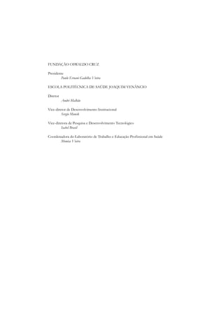 FUNDAÇÃO OSWALDO CRUZ

Presidente
        Paulo Ernani Gadelha Vieira

ESCOLA POLITÉCNICA DE SAÚDE JOAQUIM VENÂNCIO

Diretor
          André Malhão

Vice-diretor de Desenvolvimento Institucional
         Sergio Munck

Vice-diretora de Pesquisa e Desenvolvimento Tecnológico
         Isabel Brasil

Coordenadora do Laboratório de Trabalho e Educação Profissional em Saúde
       Monica Vieira
 