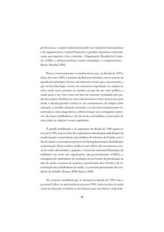 DICIONÁRIO DA EDUCAÇÃO PROFISSIONAL EM SAÚDE



      profissionais, o capital industrial investido nas indústrias farmacêuticas
      e de equipamentos, o capital financeiro e grandes organismos internaci-
      onais, que impõem o livre comércio - Organização Mundial do Comér-
      cio (OMC) e definem políticas sociais subsidiárias e compensatórias -
      Banco Mundial (BM).

           Parece consensual entre os interlocutores que, na década de 1990 e
      início dos anos 2000, a temática da Reforma Sanitária esteve ausente da
      agenda dos principais fóruns e movimentos sociais que a alavancaram, e
      que na luta ideológica ocorre um retrocesso importante em relação ao
      setor saúde nesse período, na medida em que de um valor público, a
      saúde passa a ser vista como um bem de consumo modulado pelo po-
      der de compra. Também no setor educacional ocorrem retrocessos, pois
      desde a década passada verifica-se um estreitamento da relação entre
      educação e trabalho alienado tornando a escola mais imediatamente in-
      teressada ou mais pragmática e, embora integre um contingente expres-
      sivo da classe trabalhadora, o faz de modo a inviabilizar a construção de
      uma crítica às relações sociais capitalistas.

           À grande mobilização e às esperanças da década de 1980 seguiu-se,
      nos anos 1990, uma reversão das expectativas marcada pela radicalização da
      modernização conservadora e por políticas de reformas do Estado, com o
      fim de ajustar a economia ao processo de desregulamentação, flexibilização
      e privatização. Nesse cenário, verifica-se um refluxo dos movimentos soci-
      ais de cunho democrático e popular, a ‘conversão mercantil-filantrópica da
      militância’ em torno das organizações não-governamentais (ONGs), a
      emergência do sindicalismo de resultados, novas formas de privatização na
      área de saúde, a escassez de recursos, a precarização dos vínculos e de re-
      muneração dos trabalhadores de saúde, e a crescente precarização das con-
      dições de trabalho (Fontes, 2008; Santos, 2008).

          No contexto neoliberal que se instaura na década de 1990 com o
      governo Collor e se aprofunda no governo FHC, tanto na área da saúde
      como na educação combina-se um discurso que reconhece a importân-

                                               20
 