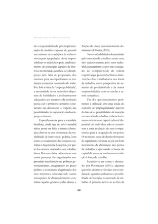 DICIONÁRIO DA EDUCAÇÃO PROFISSIONAL EM SAÚDE



do a responsabilidade pela implemen-                 frações de classe economicamente do-
tação de medidas capazes de garantir                 minantes (Oliveira, 2005).
um mínimo de condições de sobrevi-                         As novas habilidades demandadas
vência para a população. Ao se respon-               pelo mercado de trabalho e nesse caso,
sabilizar os indivíduos pelo estabeleci-             não exclusivamente pelo setor indus-
mento de estratégias capazes de inse-                trial, caracterizam-se por um conjuga-
ri-los no mercado, justifica-se o desem-             do de competências de ordem
prego pela falta de preparação dos                   cognitiva que possam facilitar as inter-
mesmos para acompanharem as mu-                      venções dos trabalhadores nos locais
danças existentes no mundo do traba-                 de trabalho, numa perspectiva de au-
lho. Sob a ótica da ‘emprega-bilidade’,              mento de produtividade e de maior
a necessidade de os indivíduos dispo-                responsabilidade com as tarefas a se-
rem de habilidades e conhecimentos                   rem cumpridas.
adequados aos interesses da produção                       Um dos questionamentos perti-
passa a ser o primeiro elemento consi-               nentes à utilização em larga escala do
derado nas discussões a respeito das                 conceito de ‘empregabilidade’ decorre
possibilidades de superação do desem-                do fato de as possibilidades de inserção
prego existente.                                     no mercado de trabalho, embora forte-
      Especificamente para a sociedade               mente relativas ao capital cultural dis-
brasileira, ainda que no nível mundial               ponível do indivíduo, não se resumi-
talvez possa ser feita a mesma afirma-               rem a uma avaliação de suas compe-
ção, observa-se uma diminuição da pos-               tências para a ocupação de um posto.
sibilidade de intervenção política, bem              O momento atual de desenvolvimento
como o esvaziamento das posições con-                do capitalismo estrutura-se por um forte
trárias à hegemonia do capital, por par-             movimento de eliminação dos postos
te dos setores vinculados aos trabalha-              de trabalho, expressando a busca do
dores. Por outro lado, evidencia-se uma              capital de tornar-se autônomo em rela-
maior presença das organizações em-                  ção à força de trabalho.
presariais interferindo nas políticas go-                  Levando-se em conta o destaca-
vernamentais, assegurando no plano                   do por Pochmann (2001), algumas
político e econômico a legitimação dos               questões devem ser levadas em consi-
seus interesses, obscurecendo outras                 deração quando analisamos a possibi-
concepções de desenvolvimento con-                   lidade de inserção no mercado de tra-
trárias àquelas gestadas pelas classes e             balho. A primeira refere-se ao fato de

                                               200
 
