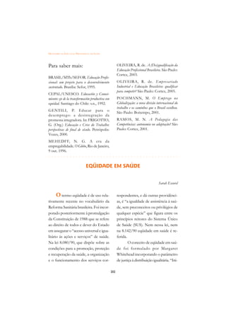 DICIONÁRIO DA EDUCAÇÃO PROFISSIONAL EM SAÚDE



Para saber mais:                                        OLIVEIRA, R. de. A (Des)qualificação da
                                                        Educação Profissional Brasileira. São Paulo:
                                                        Cortez, 2003.
BRASIL/MTb/SEFOR. Educação Profis-
sional: um projeto para o desenvolvimento               OLIVEIRA, R. de. Empresariado
sustentado. Brasília: Sefor, 1995.                      Industrial e Educação Brasileira: qualificar
                                                        para competir? São Paulo: Cortez, 2005.
CEPAL/UNESCO. Educación y Conoci-
miento: eje de la transformación productiva con         POCHMANN, M. O Emprego na
equidad. Santiago do Chile: s.n., 1992.                 Globalização: a nova divisão internacional do
                                                        trabalho e os caminhos que o Brasil escolheu.
GENTILI, P. Educar para o
                                                        São Paulo: Boitempo, 2001.
desemprego: a desinteg ração da
promessa integradora. In: FRIGOTTO,                     RAMOS, M. N. A Pedagogia das
G. (Org.) Educação e Crise do Trabalho:                 Competências: autonomia ou adaptação? São
perspectivas de final de século. Petrópolis:            Paulo: Cortez, 2001.
Vozes, 2000.
MEHEDFF, N. G. A era da
empregabilidade. O Globo, Rio de Janeiro,
9 out. 1996.
 £¢££££¢££££¢¢¢¡¢¡¢¢¡¢¡¢¢¡¢¡¢¢¡¢¡¢¢¡¢¡¢¢¡¢¡
                                         
                               EQÜIDADE EM SAÚDE


                                                                                      Sarah Escorel


      O termo eqüidade é de uso rela-                   respondentes, e dá outras providênci-
tivamente recente no vocabulário da                     as, é “a igualdade de assistência à saú-
Reforma Sanitária brasileira. Foi incor-                de, sem preconceitos ou privilégios de
porado posteriormente à promulgação                     qualquer espécie” que figura entre os
da Constituição de 1988 que se refere                   princípios reitores do Sistema Único
ao direito de todos e dever do Estado                   de Saúde (SUS). Nem nessa lei, nem
em assegurar o “acesso universal e igua-                na 8.142/90 eqüidade em saúde é re-
litário às ações e serviços” de saúde.                  ferida.
Na lei 8.080/90, que dispõe sobre as                            O conceito de eqüidade em saú-
condições para a promoção, proteção                     de foi formulado por Margaret
e recuperação da saúde, a organização                   Whitehead incorporando o parâmetro
e o funcionamento dos serviços cor-                     de justiça à distribuição igualitária. “Ini-

                                                  202
 