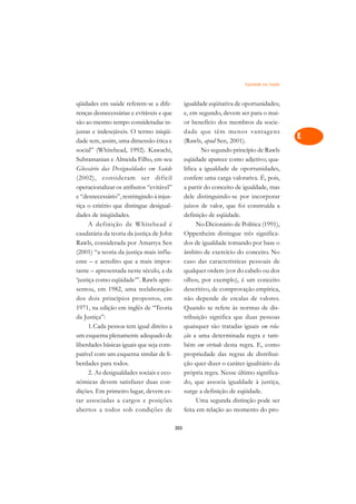 Eqüidade em Saúde   A

qüidades em saúde referem-se a dife-             igualdade eqüitativa de oportunidades;      C
renças desnecessárias e evitáveis e que          e, em segundo, devem ser para o mai-
são ao mesmo tempo consideradas in-              or benefício dos membros da socie-          D
justas e indesejáveis. O termo iniqüi-           dade que têm menos vantagens
dade tem, assim, uma dimensão ética e            (Rawls, apud Sen, 2001).
                                                                                             E
social” (Whitehead, 1992). Kawachi,                      No segundo princípio de Rawls
                                                                                             F
Subramanian e Almeida Filho, em seu              eqüidade aparece como adjetivo; qua-
Glossário das Desigualdades em Saúde             lifica a igualdade de oportunidades,
                                                                                             G
(2002), consideram ser difícil                   confere uma carga valorativa. É, pois,
operacionalizar os atributos “evitável”          a partir do conceito de igualdade, mas      H
e “desnecessário”, restringindo à injus-         dele distinguindo-se por incorporar
tiça o critério que distingue desigual-          juízos de valor, que foi construída a       I
dades de iniqüidades.                            definição de eqüidade.
      A definição de Whitehead é                       No Dicionário de Política (1991),     N
caudatária da teoria da justiça de John          Oppenheim distingue três significa-
Rawls, considerada por Amartya Sen               dos de igualdade tomando por base o         O
(2001) “a teoria da justiça mais influ-          âmbito de exercício do conceito. No
ente – e acredito que a mais impor-              caso das características pessoais de        P
tante – apresentada neste século, a da           qualquer ordem (cor do cabelo ou dos
‘justiça como eqüidade’”. Rawls apre-            olhos, por exemplo), é um conceito          Q
sentou, em 1982, uma reelaboração                descritivo, de comprovação empírica,
dos dois princípios propostos, em                não depende de escalas de valores.          R
1971, na edição em inglês de “Teoria             Quando se refere às normas de dis-
da Justiça”:                                     tribuição significa que duas pessoas        S
      1.Cada pessoa tem igual direito a          quaisquer são tratadas iguais em rela-
um esquema plenamente adequado de                ção a uma determinada regra e tam-          T
liberdades básicas iguais que seja com-          bém em virtude desta regra. E, como
patível com um esquema similar de li-            propriedade das regras de distribui-        U
berdades para todos.                             ção quer dizer o caráter igualitário da
      2. As desigualdades sociais e eco-         própria regra. Nesse último significa-
                                                                                             V
nômicas devem satisfazer duas con-               do, que associa igualdade à justiça,
                                                                                             A
dições. Em primeiro lugar, devem es-             surge a definição de eqüidade.
tar associadas a cargos e posições                     Uma segunda distinção pode ser
                                                                                             A
abertos a todos sob condições de                 feita em relação ao momento do pro-

                                           203
 