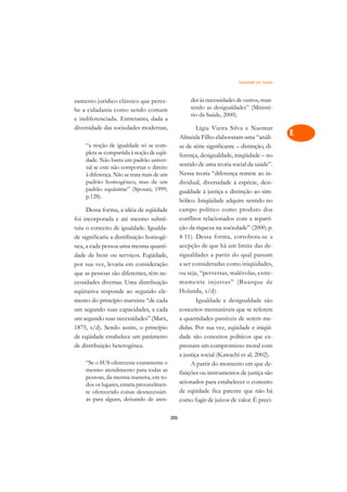 Eqüidade em Saúde   A

samento jurídico clássico que perce-                  der às necessidades de outros, man-      C
be a cidadania como sendo comum                       tendo as desigualdades” (Ministé-
e indiferenciada. Entretanto, dada a
                                                      rio da Saúde, 2000).                     D
diversidade das sociedades modernas,                     Lígia Vieira Silva e Naomar
                                                 Almeida Filho elaboraram uma “análi-
                                                                                               E
    “a noção de igualdade só se com-             se de série significante – distinção, di-
    pleta se compartida à noção de eqüi-                                                       F
                                                 ferença, desigualdade, iniqüidade – no
    dade. Não basta um padrão univer-
                                                 sentido de uma teoria social da saúde”.
    sal se este não comportar o direito                                                        G
    à diferença. Não se trata mais de um         Nessa teoria “diferença remete ao in-
    padrão homogêneo, mas de um                  dividual, diversidade à espécie, desi-
    padrão equânime” (Sposati, 1999,
                                                                                               H
                                                 gualdade à justiça e distinção ao sim-
    p.128).
                                                 bólico. Iniqüidade adquire sentido no         I
     Dessa forma, a idéia de eqüidade            campo político como produto dos
foi incorporada e até mesmo substi-              conflitos relacionados com a reparti-         N
tuiu o conceito de igualdade. Igualda-           ção da riqueza na sociedade” (2000, p.
de significaria a distribuição homogê-           4-11). Dessa forma, corrobora-se a            O
nea, a cada pessoa uma mesma quanti-             acepção de que há um limite das de-
dade de bens ou serviços. Eqüidade,              sigualdades a partir do qual passam           P
por sua vez, levaria em consideração             a ser consideradas como iniqüidades,
que as pessoas são diferentes, têm ne-           ou seja, “perversas, malévolas, extre-        Q
cessidades diversas. Uma distribuição            mamente injustas” (Buarque de
eqüitativa responde ao segundo ele-              Holanda, s/d).                                R
mento do princípio marxista “de cada                     Igualdade e desigualdade são
um segundo suas capacidades, a cada              conceitos mensuráveis que se referem          S
um segundo suas necessidades” (Marx,             a quantidades passíveis de serem me-
1875, s/d). Sendo assim, o princípio             didas. Por sua vez, eqüidade e iniqüi-        T
de eqüidade estabelece um parâmetro              dade são conceitos políticos que ex-
de distribuição heterogênea.                     pressam um compromisso moral com              U
                                                 a justiça social (Kawachi et al, 2002).
    “Se o SUS oferecesse exatamente o                 A partir do momento em que de-
                                                                                               V
    mesmo atendimento para todas as              finições ou instrumentos de justiça são
    pessoas, da mesma maneira, em to-                                                          A
    dos os lugares, estaria provavelmen-         acionados para estabelecer o conceito
    te oferecendo coisas desnecessári-           de eqüidade fica patente que não há
    as para alguns, deixando de aten-
                                                                                               A
                                                 como fugir de juízos de valor. É preci-

                                           205
 