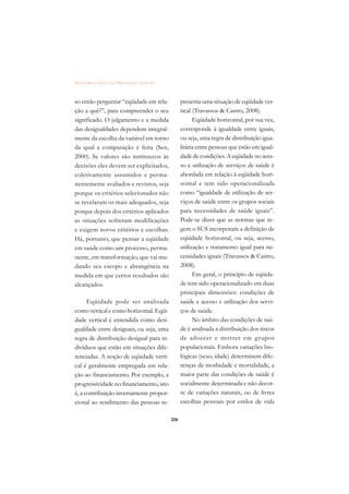 DICIONÁRIO DA EDUCAÇÃO PROFISSIONAL EM SAÚDE



so então perguntar “eqüidade em rela-                presenta uma situação de eqüidade ver-
ção a quê?”, para compreender o seu                  tical (Travassos  Castro, 2008).
significado. O julgamento e a medida                       Eqüidade horizontal, por sua vez,
das desigualdades dependem integral-                 corresponde à igualdade entre iguais,
mente da escolha da variável em torno                ou seja, uma regra de distribuição igua-
da qual a comparação é feita (Sen,                   litária entre pessoas que estão em igual-
2000). Se valores são intrínsecos às                 dade de condições. A eqüidade no aces-
decisões eles devem ser explicitados,                so e utilização de serviços de saúde é
coletivamente assumidos e perma-                     abordada em relação à eqüidade hori-
nentemente avaliados e revistos, seja                zontal e tem sido operacionalizada
porque os critérios selecionados não                 como “igualdade de utilização de ser-
se revelaram os mais adequados, seja                 viços de saúde entre os grupos sociais
porque depois dos critérios aplicados                para necessidades de saúde iguais”.
as situações sofreram modificações                   Pode-se dizer que as normas que re-
e exigem novos critérios e escolhas.                 gem o SUS incorporam a definição de
Há, portanto, que pensar a eqüidade                  eqüidade horizontal, ou seja, acesso,
em saúde como um processo, perma-                    utilização e tratamento igual para ne-
nente, em transformação, que vai mu-                 cessidades iguais (Travassos  Castro,
dando seu escopo e abrangência na                    2008).
medida em que certos resultados são                        Em geral, o princípio de eqüida-
alcançados.                                          de tem sido operacionalizado em duas
                                                     principais dimensões: condições de
      Eqüidade pode ser analisada                    saúde e acesso e utilização dos servi-
como vertical e como horizontal. Eqüi-               ços de saúde.
dade vertical é entendida como desi-                       No âmbito das condições de saú-
gualdade entre desiguais, ou seja, uma               de é analisada a distribuição dos riscos
regra de distribuição desigual para in-              de adoecer e morrer em grupos
divíduos que estão em situações dife-                populacionais. Embora variações bio-
renciadas. A noção de eqüidade verti-                lógicas (sexo, idade) determinem dife-
cal é geralmente empregada em rela-                  renças de morbidade e mortalidade, a
ção ao financiamento. Por exemplo, a                 maior parte das condições de saúde é
progressividade no financiamento, isto               socialmente determinada e não decor-
é, a contribuição inversamente propor-               re de variações naturais, ou de livres
cional ao rendimento das pessoas re-                 escolhas pessoais por estilos de vida

                                               206
 