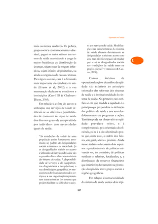 Eqüidade em Saúde   A

mais ou menos saudáveis. Os pobres,                   so aos serviços de saúde. Modifica-      C
grupo social e economicamente vulne-                  ções nas características do sistema
rável, pagam o maior tributo em ter-
                                                      de saúde alteram diretamente as          D
                                                      desigualdades sociais no acesso e no
mos de saúde acumulando a carga de                    uso, mas não são capazes de mudar
maior freqüência de distribuição de                   por si só as desigualdades sociais       E
doenças, sejam estas de origem infec-                 nas condições de saúde entre os
                                                      grupos sociais” (Travassos  Cas-        F
ciosa, sejam crônico-degenerativas, ou                tro, 2008).
ainda as originadas de causas externas.
                                                         Outros          âmbitos       de
                                                                                               G
Para alguns autores, essa é a dimensão
mais importante da eqüidade em saú-               operacionalização e de análise da eqüi-
                                                                                               H
de (Evans et al, 2002) e à sua                    dade são relativos ao princípio
                                                  orientador das reformas dos sistemas
mensuração dedicam-se estudiosos e                                                             I
instituições (Carr-Hill  Chalmers-               de saúde e à institucionalidade do sis-
                                                  tema de saúde. No primeiro caso veri-
Dixon, 2005).                                                                                  N
      Em relação à esfera do acesso e             fica-se em que medida a eqüidade é o
utilização dos serviços de saúde ve-              princípio que prepondera na definição        O
rificam-se as diferentes possibilida-             das políticas de saúde e nos seus des-
des de consumir serviços de saúde                 dobramentos em programas e ações.            P
dos diversos graus de complexidade                Também pode ser observado se eqüi-
por indivíduos com necessidades                   dade prevalece sobre, e é                    Q
iguais de saúde.                                  complementada pela orientação de efi-
                                                  ciência, ou se é a ela subordinado pos-      R
    “As condições de saúde de uma                 to que, neste caso, a ordem dos fato-
    população estão fortemente asso-              res, em geral, altera o produto. Ainda       S
    ciadas ao padrão de desigualdades             nesse âmbito sobressaem dois aspec-
    sociais existentes na sociedade. Já
    as desigualdades sociais no acesso            tos: a predominância de políticas uni-       T
    e utilização de serviços de saúde são         versais ou, ao contrário, de políticas
    expressão direta das características          residuais e seletivas, focalizadas; e, a     U
    do sistema de saúde. A disponibili-           distribuição de recursos financeiros
    dade de serviços e de equipamen-
                                                  que interferem diretamente na promo-         V
    tos diagnósticos e terapêuticos, a
    sua distribuição geográfica, os me-           ção da eqüidade entre grupos sociais e
    canismos de financiamento dos ser-            regiões geográficas.                         A
    viços e a sua organização represen-
                                                         Em relação à institucionalidade
    tam características do sistema que                                                         A
    podem facilitar ou dificultar o aces-         do sistema de saúde outros dois tópi-

                                            207
 