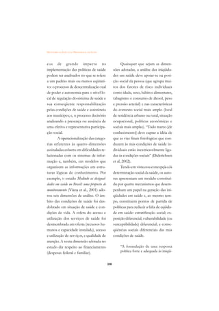 DICIONÁRIO DA EDUCAÇÃO PROFISSIONAL EM SAÚDE



cos de grande impacto na                                   Quaisquer que sejam as dimen-
implementação das políticas de saúde                 sões adotadas, a análise das iniqüida-
podem ser analisados no que se refere                des em saúde deve apoiar-se na posi-
a um padrão mais ou menos eqüitati-                  ção social da pessoa (que agrupa mui-
vo: o processo de descentralização real              tos dos fatores de risco individuais
de poder e autonomia para o nível lo-                como idade, sexo, hábitos alimentares,
cal de regulação do sistema de saúde e               tabagismo e consumo de álcool, peso
sua conseqüente responsabilização                    e pressão arterial) e nas características
pelas condições de saúde e assistência               do contexto social mais amplo (local
aos munícipes; e, o processo decisório               de residência urbano ou rural, situação
analisando a presença ou ausência de                 ocupacional, políticas econômicas e
uma efetiva e representativa participa-              sociais mais amplas). “Todo marco [de
ção social.                                          conhecimento] deve captar a idéia de
        A operacionalização das catego-              que as vias finais fisiológicas que con-
rias referentes às quatro dimensões                  duzem às más condições de saúde in-
assinaladas esbarra em dificuldades re-              dividuais estão inextricavelmente liga-
lacionadas com os sistemas de infor-                 das às condições sociais” (Diderichsen
mação e, também, em modelos que                      et al, 2002).
organizem as informações em estru-                         Tendo em vista essa concepção da
turas lógicas de conhecimento. Por                   determinação social da saúde, os auto-
exemplo, o estudo Medindo as desigual-               res apresentam um modelo constituí-
dades em saúde no Brasil: uma proposta de            do por quatro mecanismos que desem-
monitoramento (Viana et al., 2001) ado-              penham um papel na geração das ini-
tou seis dimensões de análise. O âm-                 qüidades em saúde e, ao mesmo tem-
bito das condições de saúde foi des-                 po, constituem pontos de partida de
dobrado em situação de saúde e con-                  políticas para reduzir a falta de eqüida-
dições de vida. A esfera do acesso e                 de em saúde: estratificação social; ex-
utilização dos serviços de saúde foi                 posição diferencial; vulnerabilidade (ou
desmembrada em oferta (recursos hu-                  susceptibilidade) diferencial; e conse-
manos e capacidade instalada), acesso                qüências sociais diferenciais das más
e utilização de serviços, e qualidade de             condições de saúde.
atenção. A sexta dimensão adotada no
estudo diz respeito ao financiamento                      “A formulação de uma resposta
(despesas federal e familiar).                            política forte e adequada às iniqüi-


                                               208
 