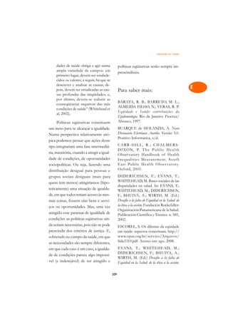 Eqüidade em Saúde   A

     dades de saúde obriga a agir numa               políticas eqüitativas serão sempre im-          C
     ampla variedade de campos: em                   prescindíveis.
     primeiro lugar, devem ser estabele-                                                             D
     cidos os valores; a seguir, há que se
     descrever e analisar as causas; de-
                                                                                                     E
     pois, devem ser erradicadas as cau-             Para saber mais:
     sas profundas das iniqüidades; e,
     por último, devem-se reduzir as                                                                 F
                                                     BARATA, R. B.; BARRETO, M. L.;
     conseqüências negativas das más
                                                     ALMEIDA FILHO, N.; VERAS, R. P.
     condições de saúde” (Whitehead et
                                                     Eqüidade e Saúde: contribuições da              G
     al, 2002).
                                                     Epidemiologia. Rio de Janeiro: Fiocruz/
       Políticas eqüitativas constituem              Abrasco, 1997.                                  H
um meio para se alcançar a igualdade.                BUARQUE de HOLANDA, A. Novo
Numa perspectiva relativamente utó-                  Dicionário Eletrônico Aurélio. Versão 5.0.      I
                                                     Positivo Informática, s/d.
pica podemos pensar que ações desse
tipo integrariam uma fase intermediá-                CARR-HILL, R.; CHALMERS-                        N
                                                     D I XO N, P. T h e P u b l i c H e a l t h
ria, transitória, visando a atingir a igual-
dade de condições, de oportunidades
                                                     Obser vatory Handbook of Health                 O
                                                     Inequalities Measurement. South
sociopolíticas. Ou seja, fazendo uma                 East Public Health Obser vator y.
                                                     Oxford, 2005.                                   P
distribuição desigual para pessoas e
grupos sociais desiguais (mais para                  DIDERICHSEN, F.; EVANS, T.;
                                                     WHITEHEAD, M. Bases sociales de las             Q
quem tem menos) atingiríamos (hipo-
                                                     disparidades en salud. In: EVANS, T.;
teticamente) uma situação de igualda-                WHITEHEAD, M.; DIDERICHSEN,                     R
de, em que todos teriam acesso às mes-               F.; BHUIVA, A.; WIRTH, M. (Ed.)
mas coisas, fossem elas bens e servi-                Desafío a la falta de Equidad en la Salud: de   S
ços ou oportunidades. Mas, uma vez                   la ética a la acción. Fundación Rockefeller:
                                                     Organización Panamericana de la Salud.
atingido esse patamar de igualdade de                Publicación Científica y Técnica n. 585,        T
condições as políticas eqüitativas ain-              2002.
da seriam necessárias, pois não se pode              ESCOREL, S. Os dilemas da eqüidade              U
prescindir dos critérios de justiça. E,              em saúde: aspectos conceituais. http://
sobretudo no campo da saúde, em que                  www.opas.org.br/servico/Arquivos/               V
as necessidades são sempre diferentes,               Sala3310.pdf. Acesso em: ago. 2008.
em que cada caso é um caso, a igualda-               EVANS, T.; WHITEHEAD, M.;                       A
                                                     DIDERICHSEN, F.; BHUIVA, A.;
de de condições parece algo impossí-
vel (e indesejável) de ser atingido e
                                                     WIRTH, M. (Ed.) Desafío a la falta de           A
                                                     Equidad en la Salud: de la ética a la acción.

                                               209
 