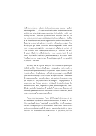 A

cia destas áreas com a redução dos investimentos nas mesmas e apelos à         C
iniciativa privada e ONGs. O discurso neoliberal atribuiu de forma sis-
temática que uma das principais causas das desigualdades sociais era a         D
incompetência e a ineficácia governamentais, buscando com isto for-
mar um consenso sobre a qualidade da iniciativa privada, com a finalida-
                                                                               E
de de promover mudanças de comportamento no indivíduo e na socie-
                                                                               F
dade a favor da privatização e seu corolário, o financiamento pelo Esta-
do de ações que seriam executadas pelo setor privado. Nessas condi-
                                                                               G
ções, o próprio gestor público passa a agir sob a lógica da gerência pri-
vada, mudando assim a relação entre a instituição e o usuário. Ele deixa       H
de ser um cidadão investido de direitos e passa a ser um cliente da insti-
tuição, o que traduz uma visão privatista da relação do cidadão com o          I
Estado, ao mesmo tempo em que desqualifica a noção de serviço públi-
co coletivo e solidário.                                                       N
     No outro lado do espectro político, o funcionamento da aparelhagem        O
sindical também foi remodelado para adequação e conformação ao
neoliberalismo: procedimentos de ‘reengenharia’ interna; demissão de fun-      P
cionários; busca de eficiência e eficácia econômica (rentabilidade);
agenciamento de serviços, como a venda de seguros diversos – contribuin-       Q
do para desmantelar a luta pelos direitos universais; a oferta de cursos pa-
gos; preparação e adequação de mão-de-obra para a ‘empregabilidade’. É         R
um processo que formata uma nova modalidade de subalternização dos
trabalhadores no Brasil, empreendida pelos grandes empresários com a           S
difusão e apoio do ‘sindicalismo de resultados’, atado a uma dinâmica estri-
tamente corporativa e de cunho imediatista, tornando os sindicatos parcei-     T
ros dos patrões na ‘gerência dos conflitos’.
                                                                               U
      Nesse contexto, segundo Fontes (2008), o próprio sentido do ter-
mo ‘democracia’, revestido de conteúdos socializantes na década de 1980,
                                                                               V
foi ressignificado como ‘capacidade gerencial’. Isso é, toda e qualquer
                                                                               A
tentativa de organização dos trabalhadores como classe social deveria
ser desmembrada e abordada de maneira segmentada: admitia-se o con-
                                                                               A
flito, mas este deveria limitar-se ao razoável e ao gerenciável, devendo

                                     21
 