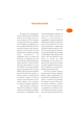 Exclusão Social   A

                                                                                                  C
                            EXCLUSÃO SOCIAL
                                                                                                  D
                                                                               Sarah Escorel
                                                                                                  E
     A origem mais contemporânea                    sem suscitar polêmicas ou debates. Até
                                                                                                  F
do termo exclusão social é atribuída ao             então essas análises referiam-se à
título do livro de René Lenoir, Les                 underclass, e, posteriormente, à
                                                                                                  G
exclus: un français sur dix (‘Os excluídos:         marginalidade. A noção de underclass foi
um em cada dez franceses’), publicado               utilizada para classificar moradores dos      H
em 1974, ainda que o trabalho não con-              guetos norte-americanos, com forte
tivesse qualquer elaboração teórica do              carga preconceituosa e estigmatizante         I
conceito de exclusão social. A preocu-              que parecia estabelecer quase um ‘des-
pação do então Secretário de Ação                   tino’ de gravidez precoce, desempre-          N
Social do governo gaullista de Jacques              go, alcoolismo, família desestruturada
Chirac         concentrava-se          nos          e criminalidade. Numa direção teórica         O
‘inadaptados sociais’, nos pobres que               oposta, com forte influência do mar-
precisavam ser amparados por ações                  xismo, na década de 1960,                     P
governamentais, representando gastos                marginalidade era um conceito inte-
sociais crescentes. O título foi confe-             grante da teoria que buscava entender         Q
rido pelo editor baseado no sucesso                 a inserção marginal no processo pro-
dos trabalhos de Foucault, principal-               dutivo capitalista nas economias de-          R
mente em sua história sobre a loucura               pendentes da América Latina.
(Didier, 1996). No momento da publi-                      Em 1976, na França, o processo          S
cação do livro de Lenoir, quando a si-              de pauperização começou a atingir não
tuação de pobreza na França parecia                 apenas os grupos populacionais ‘tra-          T
ser residual e superável, a noção de                dicionalmente marginalizados’ (imi-
exclusão estava relacionada à sua di-               grantes e moradores das periferias),
                                                                                                  U
mensão subjetiva e não à sua dimen-                 mas também os que até então pareci-
                                                                                                  V
são objetiva, econômico-ocupacional.                am inseridos socialmente e usufruin-
      Antes de ganhar o destaque no                 do, mesmo que nas margens do siste-
                                                                                                  A
título do livro, referências à exclusão e           ma capitalista, dos benefícios do de-
excluídos eram utilizadas nos trabalhos             senvolvimento econômico e da prote-
                                                                                                  A
sobre pobreza e desigualdades sociais               ção social. A partir de meados dos anos

                                              211
 