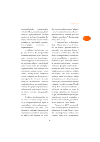 Exclusão Social   A

desqualificação,          precariedade,             duo posto que não consegue “adquirir            C
vulnerabilidade, marginalização, discri-            a cesta básica de alimentos que lhe pro-
minação e segregação social. Pelo lado              porcione nutrição suficiente para uma           D
positivo do fenômeno há também dis-                 vida ativa e produtiva” (Gershman 
tinções a fazer entre inclusão social e             Irwin, 2000, p. 15).
                                                                                                    E
justiça social, capital social, integração,               A pobreza relativa, a desigualda-
                                                                                                    F
emancipação,           autonomia          e         de, é a falta de recursos ou de consu-
empoderamento.                                      mo em relação a padrões usuais ou
                                                                                                    G
      A exclusão social integra o cam-              aprovados pela sociedade do que é
po da pobreza e das desigualdades                   considerado essencial para uma vida             H
embora seja diferente destes dois con-              digna. As desigualdades sociais expres-
ceitos e contenha em si situações e pro-            sam as modalidades e os mecanismos              I
cessos que podem se desenvolver fora                mediante os quais numa dada socieda-
do âmbito da pobreza e das desigual-                de são distribuídos bens e recursos,            N
dades sociais, como por exemplo, a                  atribuindo posições diferenciadas e
impossibilidade dos homossexuais                    relativas aos indivíduos e grupos em            O
constituírem uniões estáveis e terem                relação ao acesso aos bens, e também
direito à herança de seus companhei-                em relação a uma escala de valores              P
ros ou companheiras. Entretanto, a                  mediante a qual estes lugares sociais
maior parte dos processos de exclu-                 são avaliados. As três dimensões essen-         Q
são social está relacionada e tem con-              ciais do processo de estratificação são
seqüências diretas nas condições eco-               a riqueza, o prestígio e o poder (Cavalli,      R
nômicas dos grupos populacionais, e                 1991). Nas sociedades ocidentais e
se fazem mais presentes em situações                modernas, ou melhor, no modo de                 S
de intensa pobreza e desigualdades                  produção capitalista, o fato fundamen-
sociais.                                            tal que orienta a estratificação é a pro-       T
      A pobreza absoluta significa não              priedade dos meios de produção e a
ter acesso aos bens e serviços essenci-             divisão social do trabalho, conforman-          U
ais, é a impossibilidade de suprir as               do um sistema de classes sociais.
necessidades básicas, alimentares e                       Amartya Sen (2000) aponta os li-
                                                                                                    V
não-alimentares (Lopes, 1992). A in-                mites da abordagem das desigualdades
                                                                                                    A
digência ou miséria é o afastamento de              pelo critério de renda. No seu enten-
um mínimo necessário à manutenção                   der, o mais importante é verificar como
                                                                                                    A
da sobrevivência física de um indiví-               a renda e outros bens e serviços con-

                                              213
 