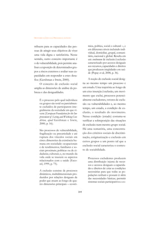 DICIONÁRIO DA EDUCAÇÃO PROFISSIONAL EM SAÚDE



tribuem para as capacidades das pes-                     mica, política, social e cultural –, e
soas de atingir seus objetivos de viver                  em diferentes níveis incluindo indi-
                                                         vidual, domiciliar, grupal, comuni-
uma vida digna e satisfatória. Nesse                     tário, nacional e global. Resulta em
sentido, outro conceito importante é                     um continuum de inclusão/exclusão
o de vulnerabilidade, pois permite ana-                  caracterizado por acessos desiguais
lisar a exposição de determinados gru-                   aos recursos, capacidades e direitos
                                                         que produzem iniqüidades em saú-
pos a riscos externos e avaliar suas ca-                 de (Popay et al, 2008, p. 36).
pacidades em responder a estes desa-
fios (Gershman e Irwin, 2000).                            A noção de exclusão social desig-
      O conceito de exclusão social                  na ao mesmo tempo um processo e
amplia as dimensões de análise da po-                um estado. Uma trajetória ao longo de
breza e das desigualdades.                           um eixo inserção/exclusão, um movi-
                                                     mento que exclui, processos potenci-
      É o processo pelo qual indivíduos              almente excludentes, vetores de exclu-
      ou grupos são total ou parcialmen-             são ou vulnerabilidades e, ao mesmo
      te excluídos de participarem inte-             tempo, um estado, a condição de ex-
      gralmente da sociedade em que vi-
      vem (European Foundation for the Im-           clusão, o resultado do movimento.
      provement of Living and Working Con-           Nessa condição (estado) costuma-se
      dition, apud Gershman e Irwin,                 verificar a sobreposição das situações
      2000, p. 16).                                  de exclusão num mesmo grupo social.
      São processos de vulnerabilidade,
                                                     Há uma somatória, uma concentra-
      fragilização ou precariedade e até             ção dos critérios sociais de discrimi-
      ruptura dos vínculos sociais em                nação, estigmatização e exclusão em
      cinco dimensões da existência hu-              certos grupos a um ponto tal que a
      mana em sociedade: ocupacionais
                                                     exclusão social caracteriza o contex-
      e de rendimentos; familiares e so-
      ciais proximais; políticas ou de ci-           to de sociabilidade.
      dadania; culturais; e, no mundo da
      vida onde se inserem os aspectos                   Processos excludentes produzem
      relacionados com a saúde (Esco-                    uma distribuição injusta de recur-
      rel, 1999, p. 75).                                 sos e acessos desiguais a capacida-
                                                         des e direitos de: criar as condições
      A exclusão consiste de processos                   necessárias para que todas as po-
      dinâmicos, multidimensionais pro-                  pulações tenham e possam ir além
      duzidos por relações desiguais de                  das necessidades básicas; permitir
      poder que atuam ao longo de qua-                   sistemas sociais participativos e co-
      tro dimensões principais – econô-

                                               214
 