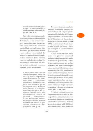 Exclusão Social   A

     esos; valorizar a diversidade; garan-               No campo da saúde, a exclusão          C
     tir a paz e os direitos humanos; e,           social foi abordada em trabalho con-
     sustentar sistemas ambientais (Po-
                                                   junto realizado pela Organização In-         D
     pay et al, 2008, p. 36).
                                                   ternacional do Trabalho (OIT) e pela
     Nem todos concordam que exclu-                Organização Pan-Americana da Saú-
                                                                                                E
são social seja uma categoria explicativa          de (OPS), relativo à Extensão da
de fenômenos sociais contemporâne-                                                              F
                                                   Proteção Social em Saúde (EPSS,
os. A maior crítica que é feita ao con-            1999), posteriormente desenvolvido
ceito é que, assim como underclass e                                                            G
                                                   pela OPS (2001, 2003) com a Agên-
marginalidade, traz implícita uma visão            cia Sueca para o Desenvolvimento
dicotômica, que divide o todo em duas
                                                                                                H
                                                   Internacional.
partes, perdendo a complexidade das                      A OPS define exclusão social           I
relações sociais envolvidas no fenôme-             como um processo estr utural,
no. Não existiria um dentro (inclusão)             multidimensional, que envolve a falta        N
e um fora (exclusão) da sociedade. To-             de recursos e oportunidades e a falta
das as relações constituiriam uma mes-             de pertencimento como um produto             O
ma tessitura social, mais ou menos                 da ruptura dos laços sociais que per-
esgarçada, porém sempre tecida.                    mitem que os indivíduos integrem uma         P
                                                   rede social (OPS, 2003). A exclusão em
     A noção passou a ser criticada                saúde, fenômeno integrante, mas in-          Q
     tanto pelos alegados limites em               dependente da exclusão social, consti-
     sua capacidade explicativa
                                                   tui a negação do direito de uma pessoa       R
     como em função do uso abusi-
     vo do termo. (...) [Sua] contri-              ou um grupo de satisfazer suas neces-
     buição é mais relevante no cam-               sidades em saúde e pode adotar dife-         S
     po da ação pública do que no                  rentes formas em função de fatores
     da pesquisa social. Exclusão                  geográficos, culturais, econômicos e         T
     social remeteria ao enfraqueci-
                                                   sociais (OIT e OPS, 1999).
     mento da participação dos in-
                                                         A exclusão em saúde tem em sua         U
     divíduos nas redes sociais mais
     fundamentais do contexto em                   origem três dimensões: falta de aces-
     que vivem (...) enfraquecimen-                so; problemas de financiamento; e bai-
                                                                                                V
     to, mas não descarte, abando-                 xa dignidade da atenção (qualidade e
     no, porque o excluído pertence                                                             A
                                                   oportunidade dos serviços). Portanto,
     ao sistema em relação ao qual
                                                   a proteção social em saúde (EPSS), di-
     ele tende a ser colocado à mar-                                                            A
     gem (Zioni, 2006, p. 24).                     reito dos cidadãos e dever do Estado,

                                             215
 