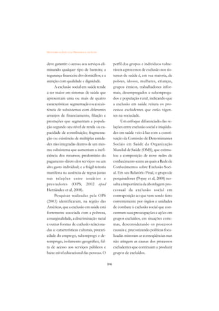 DICIONÁRIO DA EDUCAÇÃO PROFISSIONAL EM SAÚDE



deve garantir: o acesso aos serviços eli-            perfil dos grupos e indivíduos vulne-
minando qualquer tipo de barreira; a                 ráveis a processos de exclusão nos sis-
segurança financeira dos domicílios; e a             temas de saúde é, em sua maioria, de
atenção com qualidade e dignidade.                   pobres, idosos, mulheres, crianças,
     A exclusão social em saúde tende                grupos étnicos, trabalhadores infor-
a ser maior em sistemas de saúde que                 mais, desempregados e subemprega-
apresentam uma ou mais de quatro                     dos e população rural, indicando que
características: segmentação ou coexis-              a exclusão em saúde reitera os pro-
tência de subsistemas com diferentes                 cessos excludentes que estão vigen-
arranjos de financiamento, filiação e                tes na sociedade.
prestações que segmentam a popula-                         Um enfoque diferenciado das re-
ção segundo seu nível de renda ou ca-                lações entre exclusão social e iniqüida-
pacidade de contribuição; fragmenta-                 des em saúde veio à luz com a consti-
ção ou existência de múltiplas entida-               tuição da Comissão de Determinantes
des não integradas dentro de um mes-                 Sociais em Saúde da Organização
mo subsistema que aumentam a inefi-                  Mundial de Saúde (OMS), que estimu-
ciência dos recursos; predomínio do                  lou a composição de nove redes de
pagamento direto dos serviços ou um                  conhecimento entre as quais a Rede de
alto gasto individual; e a frágil reitoria           Conhecimentos sobre Exclusão Soci-
manifesta na ausência de regras justas               al. Em seu Relatório Final, o grupo de
nas relações entre usuários e                        pesquisadores (Popay et al, 2008) res-
prestadores (OPS, 2002 apud                          salta a importância da abordagem pro-
Hernández et al, 2008).                              cessual da exclusão social em
     Pesquisas realizadas pela OPS                   contraposição ao que vem sendo feito
(2003) identificaram, na região das                  correntemente por órgãos e unidades
Américas, que a exclusão em saúde está               de combate à exclusão social que con-
fortemente associada com a pobreza,                  centram suas preocupações e ações em
a marginalidade, a discriminação racial              grupos excluídos, em situações extre-
e outras formas de exclusão relaciona-               mas, desconsiderando os processos
das a: características culturais, precari-           causais e, preconizando políticas foca-
edade do emprego, subemprego e de-                   lizadas minoram as conseqüências mas
semprego, isolamento geográfico, fal-                não atingem as causas dos processos
ta de acesso aos serviços públicos e                 excludentes que continuam a produzir
baixo nível educacional das pessoas. O               grupos de excluídos.

                                               216
 