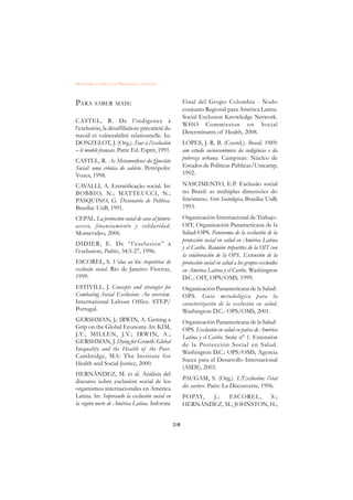 DICIONÁRIO DA EDUCAÇÃO PROFISSIONAL EM SAÚDE



PARA SABER MAIS:                                       Final del Grupo Colombia - Nodo
                                                       conjunto Regional para América Latina.
                                                       Social Exclusion Knowledge Network.
CASTEL, R. De l’indigence à
                                                       WHO Commission on Social
l’exclusión, la désaffiliation: précarieté du
                                                       Determinants of Health, 2008.
travail et vulnerabilité relationnelle. In:
DONZELOT, J. (Org.). Face à l’exclusión                LOPES, J. R. B. (Coord.). Brasil, 1989:
– le modele français. Paris: Ed. Esprit, 1991.         um estudo socioeconômico da indigência e da
CASTEL, R. As Metamorfoses da Questão                  pobreza urbana. Campinas: Núcleo de
Social: uma crônica do salário. Petrópolis:            Estudos de Políticas Públicas/Unicamp,
Vozes, 1998.                                           1992.

CAVALLI, A. Estratificação social. In:                 NASCIMENTO, E.P. Exclusão social
BOBBIO, N.; MATTEUCCI, N.;                             no Brasil: as múltiplas dimensões do
PASQUINO, G. Dicionário de Política.                   fenômeno. Série Sociológica, Brasília: UnB,
Brasília: UnB, 1991.                                   1993.
CEPAL. La protección social de cara al futuro:         Organización Internacional de Trabajo-
acceso, financiamiento y solidaridad.                  OIT, Organización Panamericana de la
Montevideo, 2006.                                      Salud-OPS. Panorama de la exclusión de la
                                                       protección social en salud en América Latina
DIDIER, E. De “l’exclusion” à
                                                       y el Caribe. Reunión tripartita de la OIT con
l’exclusion, Politix, 34:5-27, 1996.
                                                       la colaboración de la OPS. Extensión de la
ESCOREL, S. Vidas ao léu: trajetórias de               protección social en salud a los grupos excluidos
exclusão social. Rio de Janeiro: Fiocruz,              en América Latina y el Caribe. Washington
1999.                                                  D.C.: OIT, OPS/OMS, 1999.
ESTIVILL, J. Concepts and strategies for               Organización Panamericana de la Salud-
Combating Social Exclusion: An overview.               OPS. Guía metodológica para la
International Labour Office. STEP/                     caracterización de la exclusión en salud.
Portugal.                                              Washington D.C.: OPS/OMS, 2001.
GERSHMAN, J.; IRWIN, A. Getting a                      Organización Panamericana de la Salud-
Grip on the Global Economy. In: KIM,                   OPS. Exclusión en salud en países de América
J.Y.; MILLEN, J.V.; IRWIN, A.;                         Latina y el Caribe. Serie n° 1. Extensión
GERSHMAN, J. Dying for Growth: Global
                                                       de la Protección Social en Salud.
Inequality and the Health of the Poor.
                                                       Washington D.C.: OPS/OMS, Agencia
Cambridge, MA: The Institute for
                                                       Sueca para el Desarrollo Internacional
Health and Social Justice, 2000.
                                                       (ASDI), 2003.
HERNÁNDEZ, M. et al. Análisis del
                                                       PAUGAM, S. (Org.). L’Exclusión: l’etat
discurso sobre exclusión social de los
organismos internacionales en América                  des saviors. Paris: La Découverte, 1996.
Latina. In: Superando la exclusión social en           POPAY, J.;  ESCOREL,     S.;
la región norte de América Latina. Informe             HERNÁNDEZ, M.; JOHNSTON, H.;


                                                 218
 