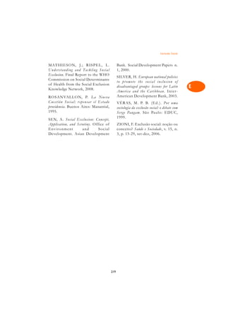 Exclusão Social   A

MATHIESON, J.; RISPEL, L.                     Bank. Social Development Papers n.              C
Understanding and Tackling Social             1, 2000.
Exclusion. Final Report to the WHO
                                              SILVER, H. European national policies           D
Commission on Social Determinants
                                              to promote the social inclusion of
of Health from the Social Exclusion
Knowledge Network, 2008.
                                              disadvantaged groups: lessons for Latin         E
                                              America and the Caribbean. Inter-
                                              American Development Bank, 2003.
ROSANVALL O N, P. La Nue va                                                                   F
Cuestión Social: r epensar el Estado          VÉRAS, M. P. B. (Ed.). Por uma
providencia. Buenos Aires: Manantial,
1995.
                                              sociologia da exclusão social: o debate com     G
                                              Ser ge Paugam. São Paulo: EDUC,
                                              1999.
SEN, A. Social Exclusion: Concept,                                                            H
Application, and Scrutiny. Office of          ZIONI, F. Exclusão social: noção ou
Envir onment        and      Social           conceito? Saúde e Sociedade, v. 15, n.
Development. Asian Development                3, p. 15-29, set-dez, 2006.                     I

                                                                                              N

                                                                                              O

                                                                                              P

                                                                                              Q

                                                                                              R

                                                                                              S

                                                                                              T

                                                                                              U

                                                                                              V

                                                                                              A

                                                                                              A

                                        219
 