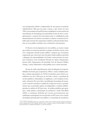 DICIONÁRIO DA EDUCAÇÃO PROFISSIONAL EM SAÚDE



      seus protagonistas admitir a fragmentação de suas pautas em parcelas
      ‘administráveis’. Mais que isso, para a autora, o que ocorre nos anos
      1990 é uma mudança do perfil da classe trabalhadora em decorrência da
      intensificação do desemprego, da rotatividade de mão-de-obra e conse-
      qüentemente o aumento da concorrência entre os trabalhadores; pelo
      desmantelamento dos direitos associados às relações contratuais de tra-
      balho; pela corrosão das organizações sindicais e pelas profundas altera-
      ções no setor público, iniciadas com as demissões e privatizações.

           O discurso da incompetência do setor público, ao mesmo tempo
      que atendeu aos interesses privados ao propor um fictício terceiro setor
      sob a designação ‘privado porém público’ composto por associações
      empresariais que concorrem entre elas pelos fundos públicos, permitiu
      a delegação de responsabilidades do Estado a entes privados em situa-
      ções casuísticas, como Fundações Privadas de Apoio, Organizações
      Sociais (OS), Organizações da Sociedade Civil de Interesse Público
      (Oscip) e outras, imbricando a esfera pública com a esfera mercantil.

           Na área da saúde especificamente, além da delegação de responsa-
      bilidades do Estado para cooperativas, ONGs e outras entidades priva-
      das, a solução negociada do art. 199 da Constituição1 gerou efeitos con-
      traditórios nos anos 1990, pois, de um lado, a oferta e a produção de
      serviços públicos e filantrópicos se ampliaram, e a dos hospitais contra-
      tados reduziram. Por outro lado, a inviabilização da mudança da nature-
      za dos contratos reatualizou o padrão de compra de serviços e procedi-
      mentos que se pretendia superar, reconfigurando as relações público-
      privadas no âmbito do SUS por meio de políticas públicas que apoia-
      ram e ainda apóiam a privatização da assistência à saúde. Para Bahia
      (2008), as mudanças definidas por normas governamentais que
      redefiniram a participação do setor privado no SUS, junto com a criação
      de fundações privadas pelo setor público e a contratação de consultores,

1
  O art. 199 da Constituição define que a assistência à saúde é livre à iniciativa privada, podendo participar de
forma complementar do SUS, segundo diretrizes deste e mediante contrato de direito público ou convênio,
tendo preferência as entidades filantrópicas e as sem fins lucrativos.



                                                       22
 