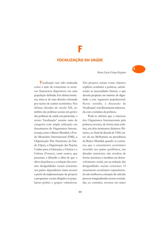 A

                                                                                            C
                                          F                                                 D
                    FOCALIZAÇÃO EM SAÚDE                                                    E

                                                                                            F
                                                             Maria Lúcia Frizon Rizzotto
                                                                                            G
    Focalização tem sido traduzida              Tais projetos teriam como objetivo
como a ação de concentrar os recur-             explícito combater a pobreza, satisfa-
                                                                                            H
sos financeiros disponíveis em uma              zendo as necessidades básicas, o que
população definida. Em última instân-           deveria propiciar um mínimo de digni-
                                                                                            I
cia, trata-se de uma decisão orientada          dade a esse segmento populacional.
                                                                                            N
por razões de caráter econômico. Nas            Nesse sentido, a discussão da
últimas décadas do século XX, no                ‘focalização’ está diretamente relaciona-
                                                                                            O
âmbito das políticas sociais em geral e         da com a temática da pobreza.
das políticas de saúde em particular, o               Pode-se afirmar que o interesse       P
termo ‘focalização’ assume status de            dos Organismos Internacionais pela
categoria com ampla utilização em               pobreza ocorreu, de forma mais enfá-        Q
documentos de Organismos Interna-               tica, em dois momentos distintos. Pri-
cionais, como o Banco Mundial, o Fun-           meiro, no final da década de 1960, iní-     R
do Monetário Internacional (FMI), a             cio da era McNamara na presidência
Organização Pan-Americana da Saú-               do Banco Mundial, quando se consta-         S
de (Opas), a Organização das Nações             tou que o crescimento econômico
Unidas para a Educação, a Ciência e a           ocorrido nos países periféricos, nas        T
Cultura (Unesco), entre outros, que             décadas anteriores, não resultou de
passaram a difundir a idéia de que o            forma mecânica e imediata em desen-         U
alívio da pobreza e a redução das enor-         volvimento social, em na redução das
mes desigualdades sociais existentes            desigualdades sociais existentes. O         V
nos países dependentes iriam ocorrer            crescimento econômico experimenta-
a partir da implementação de projetos           do não melhorou a situação de vida das      A
e programas sociais dirigidos às popu-          pessoas marginalizadas nessas socieda-
lações pobres e grupos vulneráveis.             des, ao contrário, reverteu em maior        A

                                          221
 