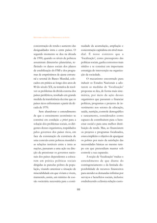 DICIONÁRIO DA EDUCAÇÃO PROFISSIONAL EM SAÚDE



concentração de renda e aumento das                  nuidade da acumulação, ampliação e
desigualdades intra e entre países. O                concentração capitalista em nível mun-
segundo momento se deu na década                     dial. É nesse contexto que a
de 1990, quando os níveis de pobreza                 ‘focalização’, como pressuposto das
assumiram dimensões planetárias, re-                 políticas sociais, ganha contornos mais
fletindo os danos sociais dos planos                 nítidos e se constitui em importante
de estabilização do FMI e dos progra-                estratégia de intervenção na organiza-
mas de empréstimos de ajuste estrutu-                ção da sociedade.
ral e setorial do Banco Mundial, colo-                    O mecanismo encontrado para
cados em prática ao longo dos anos de                induzir os Estados Nacionais a ado-
80 do século XX, na tentativa de resol-              tarem as medidas de ‘focalização’
ver os problemas da dívida externa dos               propostas se deu, de forma mais siste-
países periféricos, resultado em grande              mática, por meio da ação desses
medida da transferência da crise que os              organismos que passaram a financiar
países ricos enfrentaram a partir da dé-             políticas, programas e projetos de in-
cada de 1970.                                        vestimento nos setores de educação,
      Sem abandonar o entendimento                   saúde, nutrição, controle demográfico
de que o crescimento econômico se                    e saneamento, considerados como
constitui em condição a priori para a                capazes de contribuírem para o bem-
solução dos problemas sociais, os diri-              estar social e para uma melhor distri-
gentes desses organismos, respaldados                buição de renda. Mas, ao financiarem
pelos governos dos países ricos, em                  os projetos e programas focalizados,
face da constatação da existência de                 estava implícito o objetivo de apaziguar
uma conexão entre pobreza mundial e                  os pobres por meio da satisfação das
as relações instáveis entre e intra as               necessidades básicas ao mesmo tem-
nações, passaram a uma ação na dire-                 po em que pretendiam manter sob
ção de pressionar os governos nacio-                 controle a sua expansão.
nais dos países dependentes a coloca-                     A noção de ‘focalização’ traduz o
rem em prática políticas sociais                     entendimento de que diante do
dirigidas às parcelas pobres da popu-                contingenciamento e da limitada dis-
lação, visando amenizar a situação de                ponibilidade de recursos financeiros
miserabilidade em que viviam e vivem,                para atender as demandas infinitas por
mantendo, assim, um mínimo de coe-                   serviços e benefícios sociais, inclusive
são societária necessária para a conti-              estabelecendo a clássica relação custo-

                                               222
 