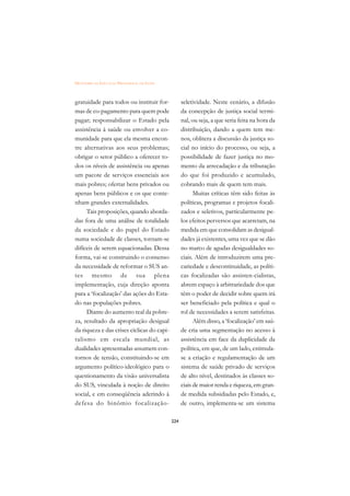 DICIONÁRIO DA EDUCAÇÃO PROFISSIONAL EM SAÚDE



gratuidade para todos ou instituir for-              seletividade. Neste cenário, a difusão
mas de co-pagamento para quem pode                   da concepção de justiça social termi-
pagar; responsabilizar o Estado pela                 nal, ou seja, a que seria feita na hora da
assistência à saúde ou envolver a co-                distribuição, dando a quem tem me-
munidade para que ela mesma encon-                   nos, oblitera a discussão da justiça so-
tre alternativas aos seus problemas;                 cial no início do processo, ou seja, a
obrigar o setor público a oferecer to-               possibilidade de fazer justiça no mo-
dos os níveis de assistência ou apenas               mento da arrecadação e da tributação
um pacote de serviços essenciais aos                 do que foi produzido e acumulado,
mais pobres; ofertar bens privados ou                cobrando mais de quem tem mais.
apenas bens públicos e os que conte-                       Muitas críticas têm sido feitas às
nham grandes externalidades.                         políticas, programas e projetos focali-
     Tais proposições, quando aborda-                zados e seletivos, particularmente pe-
das fora de uma análise de totalidade                los efeitos perversos que acarretam, na
da sociedade e do papel do Estado                    medida em que consolidam as desigual-
numa sociedade de classes, tornam-se                 dades já existentes, uma vez que se dão
difíceis de serem equacionadas. Dessa                no marco de agudas desigualdades so-
forma, vai-se construindo o consenso                 ciais. Além de introduzirem uma pre-
da necessidade de reformar o SUS an-                 cariedade e descontinuidade, as políti-
tes mesmo de sua plena                               cas focalizadas são assisten-cialistas,
implementação, cuja direção aponta                   abrem espaço à arbitrariedade dos que
para a ‘focalização’ das ações do Esta-              têm o poder de decidir sobre quem irá
do nas populações pobres.                            ser beneficiado pela política e qual o
     Diante do aumento real da pobre-                rol de necessidades a serem satisfeitas.
za, resultado da apropriação desigual                      Além disso, a ‘focalização’ em saú-
da riqueza e das crises cíclicas do capi-            de cria uma segmentação no acesso à
talismo em escala mundial, as                        assistência em face da duplicidade da
dualidades apresentadas assumem con-                 política, em que, de um lado, estimula-
tornos de tensão, constituindo-se em                 se a criação e regulamentação de um
argumento político-ideológico para o                 sistema de saúde privado de serviços
questionamento da visão universalista                de alto nível, destinados às classes so-
do SUS, vinculada à noção de direito                 ciais de maior renda e riqueza, em gran-
social, e em conseqüência aderindo à                 de medida subsidiadas pelo Estado, e,
defesa do binômio focalização-                       de outro, implementa-se um sistema

                                               224
 