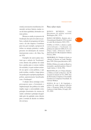 Focalização em Saúde   A

estatal, com recursos insuficientes, for-         Para saber mais:                                 C
necendo serviços básicos, muitas ve-
zes de baixa qualidade, destinados aos            BANCO        MUNDIAL.    Salud.                  D
mais pobres.                                      Documento de política sectorial.
     Destaca-se ainda, no processo de
                                                  Washington, D.C., 1975.                          E
focalização das ações de saúde nos po-            BANCO MUNDIAL. Relatório sobre o
                                                  Desenvolvimento Mundial de 1993: investindo      F
bres, a adoção de programas de baixo
                                                  em saúde. Rio de Janeiro: FGV, 1993.
custo e de alto impacto. Contribuiu
                                                  COHN, A. O SUS e o direito à saúde:              G
para isso, por exemplo, a proposta de
                                                  universalização e focalização nas
ênfase na atenção primária à saúde,               políticas de saúde: In: LIMA, N. T. et al.       H
presente em declarações de eventos                (Orgs.) Saúde e Democracia: história e
                                                  democracia do SUS. Rio de Janeiro: Editora
internacionais como o de Alma Ata,
                                                  Fiocruz, 2005.
                                                                                                   I
de 1978.
                                                  MEDEIROS, M. Princípios de Justiça na
     Exemplos de outros países mos-
                                                  Alocação de Recursos em Saúde. Brasília:
                                                                                                   N
tram que a adoção da ‘focalização’
                                                  Ipea, 1999. (Texto para discussão n. 687)
como diretriz das políticas de saúde                                                               O
                                                  PAIM, J. Políticas de saúde no Brasil ou
leva a perdas para os setores médios
                                                  recusando o apartheid sanitário. Ciência 
da sociedade, os quais acabam retiran-            Saúde Coletiva, 1: 18-20, 1996.                  P
do seu apoio a essas políticas, o que
                                                  RIZZOTTO, M. L. F. O Banco Mundial e
pode resultar, a médio e longo prazo,             as Políticas de Saúde no Brasil nos Anos 90:     Q
em perdas para as próprias populações             um projeto de desmonte do SUS, 2000. Tese
pobres, aparentemente beneficiadas                de Doutorado, Campinas: Universidade             R
com a ‘focalização’.                              Estadual de Campinas/Faculdade de
                                                  Ciências Médicas.
     A adoção dessa estratégia como                                                                S
                                                  SENNA, M. de C. M. Eqüidade e
pressuposto para a formulação e
implementação das políticas de saúde
                                                  política de saúde: algumas reflexões             T
                                                  sobre o Programa Saúde da Família.
implica negar a universalidade como               Cadernos de Saúde Pública, 18 (supl.): 203-
princípio doutrinário do sistema de               211, 2002.                                       U
saúde e substituir o princípio da igual-
dade pelo da eqüidade como diretriz
                                                                                                   V
para a tomada de decisão no âmbito
                                                                                                   A
dos serviços.

                                                                                                   A

                                            225
 