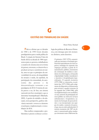 A

                                                                                           C
                                      G                                                    D
             GESTÃO DO TRABALHO EM SAÚDE                                                   E

                                                                                           F
                                                                 Maria Helena Machado
                                                                                           G
    Pode-se afirmar que as décadas              logia das políticas de Recursos Huma-
de 1980 e de 1990 foram décadas                 nos, com destaque para três momen-
                                                                                           H
paradigmáticas para a saúde pública do          tos distintos, assim descritos.
Brasil. A criação do Sistema Único de                                                      I
Saúde (SUS) na década de 1980 repre-                O primeiro (1967-1974), caracteri-
                                                    zado por incentivo à formação pro-
sentou para os gestores, trabalhadores
                                                    fissional especialmente de nível su-   N
e usuários do sistema uma nova forma                perior; estratégia de expansão dos
de pensar, estruturar, se desenvolver e             empregos privados a partir do fi-      O
produzir serviços e assistência em saú-             nanciamento público; incremento
                                                    da contratação de médicos e aten-
de, uma vez que os princípios da uni-
                                                    dentes de enfermagem, reforçando
                                                                                           P
versalidade de acesso, da integralidade             a bipolaridade ‘médico/atendentes’;
da atenção à saúde, da eqüidade, da                 e incentivo à hospitalização/espe-     Q
participação da comunidade, da auto-                cialização. O segundo momento
nomia das pessoas e da                              (1975-1986) se caracteriza, na pri-    R
                                                    meira fase (1975-1984), pelo surgi-
descentralização tornaram a ser
                                                    mento de dispositivos institucionais
paradigmas do SUS. O sistema de saú-                para reverter o quadro existente. Já   S
de passou a ser, de fato, um sistema                na segunda fase (1984-1986), pela
nacional com foco municipal, o que se               sua implementação com resultados,      T
                                                    ou seja, aumento da participação do
denomina ‘municipalização’ (Machado,
2005). A gestão do trabalho e da edu-
                                                    setor público na oferta de serviços
                                                                                           U
                                                    ambulatoriais e hospitalares; au-
cação, nessa perspectiva, ganhou rele-              mento da formação do pessoal téc-
vância nacional e tornou-se elemento                nico e sua incorporação nas equi-      V
                                                    pes de saúde; e aumento do pesso-
crucial para a implementação e conso-
lidação do SUS.
                                                    al que atua na rede ambulatorial. O    A
                                                    terceiro momento (de 1987 em di-
     Para melhor compreender a pro-                 ante) é caracterizado pelas mudan-
                                                    ças estruturais rumo à Reforma Sa-
                                                                                           A
blemática é preciso conhecer a crono-

                                          227
 
