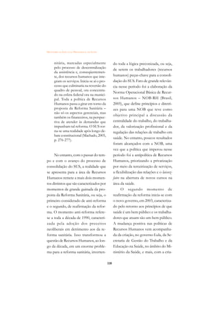 DICIONÁRIO DA EDUCAÇÃO PROFISSIONAL EM SAÚDE



      nitária, marcadas especialmente                do toda a lógica preconizada, ou seja,
      pelo processo de descentralização
                                                     de serem os trabalhadores (recursos
      da assistência e, conseqüentemen-
      te, dos recursos humanos que inte-             humanos) peças-chave para a consoli-
      gram os serviços. Inicia-se aí o pro-          dação do SUS. Fato de grande relevân-
      cesso que culminaria na reversão do            cia nesse período foi a elaboração da
      quadro de pessoal, ora concentra-
                                                     Norma Operacional Básica de Recur-
      do na esfera federal ora na munici-
      pal. Toda a política de Recursos               sos Humanos – NOB-RH (Brasil,
      Humanos passa a girar em torno da              2005), que define princípios e diretri-
      proposta da Reforma Sanitária –                zes para uma NOB que teve como
      não só os aspectos gerenciais, mas
                                                     objetivo principal a discussão da
      também os financeiros, na perspec-
      tiva de atender às demandas que                centralidade do trabalho, do trabalha-
      impunham tal reforma. O SUS tor-               dor, da valorização profissional e da
      na-se uma realidade após longo de-             regulação das relações de trabalho em
      bate constitucional (Machado, 2005,
                                                     saúde. No entanto, poucos resultados
      p. 276-277).
                                                     foram alcançados com a NOB, uma
                                                     vez que a política que imperou nesse
     No entanto, com o passar do tem-                período foi a antipolítica de Recursos
po e com o avanço do processo de                     Humanos, priorizando a privatização
consolidação do SUS, a realidade que                 por meio da terceirização de serviços,
se apresenta para a área de Recursos                 a flexibilização das relações e o laissez-
Humanos remete a mais dois momen-                    faire na abertura de novos cursos na
tos distintos que são caracterizados por             área da saúde.
momentos de grande guinada da pro-                         O segundo momento de
posta da Reforma Sanitária, ou seja, o               reafirmação da reforma inicia-se com
primeiro considerado de anti-reforma                 o novo governo, em 2003, caracteriza-
e o segundo, de reafirmação da refor-                do pelo retorno aos princípios de que
ma. O momento anti-reforma refere-                   saúde é um bem público e os trabalha-
se a toda a década de 1990, caracteri-               dores que atuam são um bem público.
zada pela adoção dos preceitos                       A mudança positiva nas políticas de
neoliberais em detrimento aos da re-                 Recursos Humanos vem acompanha-
forma sanitária. Isso transformou a                  da da criação, no governo Lula, da Se-
questão de Recursos Humanos, ao lon-                 cretaria de Gestão do Trabalho e da
go da década, em um enorme proble-                   Educação na Saúde, no âmbito do Mi-
ma para a reforma sanitária, inverten-               nistério da Saúde, e mais, com a cria-

                                               228
 