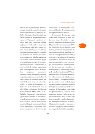 Gestão do Trabalho em Saúde   A

ção de dois departamentos distintos,              criatividade, co-participação, e co-           C
um que trataria das questões de gestão            responsabilização, de enriquecimento
da educação e outro da gestão do tra-             e comprometimento mútuos.                      D
balho, além da imediata reinstalação da                 É importante destacar que a área
Mesa Nacional de Negociação Perma-                de Recursos Humanos, no setor saú-
                                                                                                 E
nente do SUS, quando a gestão do tra-             de, como campo de estudos e pesqui-
                                                                                                 F
balho passa a ser vista como política             sas data das últimas décadas do século
de Estado considerando as relações de             XX, com ênfase após a década de 1970.
                                                                                                 G
trabalho e suas implicações como cen-             Os primórdios desses estudos, mais
trais para a dinâmica do SUS. O que               teóricos, apontavam para a reflexão no         H
significa dizer que questões oriundas             campo da organização social das prá-
do momento anti-reforma, tais como                ticas em saúde. Já na década de 1980, a        I
a precarizaçao do trabalho, a ausência            vertente foi a realização de estudos
de carreiras, os baixos salários pagos            desvendando as tendências macro do             N
aos trabalhadores, a falta de negocia-            mercado de trabalho, como por exem-
ção entre gestores e trabalhadores, a             plo, o assalariamento, o prolongamen-          O
total ausência de políticas regulatórias,         to da jornada de trabalho, o
bem como a própria gestão do traba-               multiemprego, a feminilização da for-          P
lho,       enquanto          estr uturas          ça de trabalho. Na década de 1990, sur-
organizacionais, passaram a constituir            giram os estudos de cunho sociológi-           Q
a agenda central do governo federal. E            cos sobre mercado de trabalho, mun-
mais, gestão do trabalho passou ser               do do trabalho, e a própria conforma-          R
concebida com base em uma visão                   ção das profissões de saúde. Surgem
política na qual a participação do tra-           também estudos voltados aos temas da           S
balhador é fundamental para a                     formação e educação desvendando o
efetividade e eficiência do Sistema               processo de formação e capacitação             T
Único de Saúde. Dessa forma, o tra-               dos profissionais de saúde de níveis
balhador é percebido como sujeito e               superior e técnico. Enfim, a área de           U
agente transformador de seu ambien-               recursos humanos passa a contar com
te e não apenas um ‘recurso humano’               diversos estudos e análise fundamen-
                                                                                                 V
realizador de tarefas previamente                 tais para a grande mudança de menta-
                                                                                                 A
estabelecidas pela administração local.           lidade, transformando o acanhado e
Nessa abordagem, o trabalho é visto               reduzido mundo dos recursos huma-
                                                                                                 A
como um processo de trocas, de                    nos em gestão do trabalho e da educa-

                                            229
 