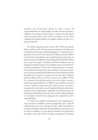 A

nutriram uma disseminada adesão às várias versões do                        C
empreendedorismo no sistema público de saúde. Na mesma direção, a
ampliação do mercado privado de planos e seguros de saúde, que já           D
vinha ocorrendo desde os anos 1980, se intensifica nos anos 1990,
viabilizada por políticas públicas de subsídios indiretos de apoio à ex-
                                                                            E
pansão da clientela.
                                                                            F
     No âmbito educacional, entre os anos 1980 e 1990, como aponta
                                                                            G
Frigotto (2006, p. 265), “há uma travessia da ditadura civil-militar para
uma ditadura do mercado no ideário pedagógico”. A sociedade civil or-       H
ganizada em torno do Fórum Nacional em Defesa da Escola Pública
sucessivamente vai perdendo o apoio parlamentar para a aprovação do         I
primeiro projeto de LDB, de autoria do Deputado Federal Otávio Elísio
que, no que diz respeito à formação profissional sinalizava para sua        N
integração à formação geral nos seus múltiplos aspectos humanísticos e
científico-tecnológicos. “Foram sendo tomadas, pelo alto e autoritaria-     O
mente, diferentes medidas legais, numa reforma a conta-gotas, até apa-
recer o projeto do Senador Darcy Ribeiro que, como lembrava Florestan       P
Fernandes, deu ao governo o projeto que esse não tinha” (Frigotto,
Ciavatta e Ramos, 2005, p. 13). Para os autores, com a LDB n° 9.394/        Q
96, a regressão mais profunda ocorre nos ensinos médio e técnico a
partir da aprovação do Decreto n° 2.208/97, que restabelece, em outros      R
termos, o dualismo educacional neste nível de ensino, ao proibir a
integração do ensino médio com a formação profissional, além de regu-       S
lamentar formas fragmentadas e aligeiradas de profissionalização em
função das necessidades do mercado, como assume o ideário pedagógi-         T
co do próprio mercado com a pedagogia das competências para a
empregabilidade.                                                            U
     As noções de sociedade do conhecimento e de competência pas-
sam a assumir na atualidade o mesmo protagonismo que a noção de
                                                                            V
capital humano teve entre as décadas de 1950 e 1980, constituindo-se
                                                                            A
no aparato ideológico justificador das desigualdades econômicas e soci-
ais entre os indivíduos e/ou das relações assimétricas de poder dentro
                                                                            A
dos países e entre eles. Na área da saúde, os programas de formação

                                   23
 