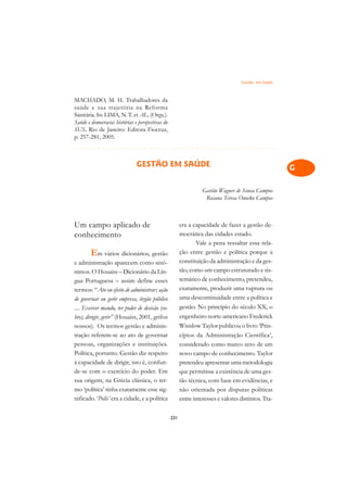 Gestão em Saúde   A

MACHADO, M. H. Trabalhadores da                                                                       C
saúde e sua trajetória na Reforma
Sanitária. In: LIMA, N. T. et AL. (Orgs.).                                                            D
Saúde e democracia: histórias e perspectivas do
SUS. Rio de Janeiro: Editora Fiocruz,
p. 257-281, 2005.
                                                                                                      E
¢££££¢££££¢£¢¡¢¢¡¢¡¢¢¡¢¡¢¢¡¢¡¢¢¡¢¡¢¢¡¢¡¢¢¡
                                                                                                      F
                               GESTÃO EM SAÚDE                                                        G

                                                                                                      H
                                                                  Gastão Wagner de Sousa Campos
                                                                   Rosana Teresa Onocko Campos
                                                                                                      I

                                                                                                      N
Um campo aplicado de                                    era a capacidade de fazer a gestão de-
conhecimento                                            mocrática das cidades estado.
                                                                                                      O
                                                               Vale a pena ressaltar essa rela-
        Em vários dicionários, gestão                   ção entre gestão e política porque a
                                                                                                      P
e administração aparecem como sinô-                     constituição da administração e da ges-
nimos. O Houaiss – Dicionário da Lín-                   tão, como um campo estruturado e sis-         Q
gua Portuguesa – assim define esses                     temático de conhecimento, pretendeu,
termos: “Ato ou efeito de administrar; ação             exatamente, produzir uma ruptura ou           R
de governar ou gerir empresa, órgão público             uma descontinuidade entre a política e
.... Exercer mando, ter poder de decisão (so-           gestão. No princípio do século XX, o          S
bre), dirigir, gerir” (Houaiss, 2001, grifos            engenheiro norte-americano Frederick
nossos). Os termos gestão e adminis-                    Winslow Taylor publicou o livro ‘Prin-        T
tração referem-se ao ato de governar                    cípios da Administração Científica’,
pessoas, organizações e instituições.                   considerado como marco zero de um             U
Política, portanto. Gestão diz respeito                 novo campo de conhecimento. Taylor
à capacidade de dirigir, isto é, confun-                pretendeu apresentar uma metodologia          V
de-se com o exercício do poder. Em                      que permitisse a existência de uma ges-
sua origem, na Grécia clássica, o ter-                  tão técnica, com base em evidências, e        A
mo ‘política’ tinha exatamente esse sig-                não orientada por disputas políticas
nificado. ‘Polis’ era a cidade, e a política            entre interesses e valores distintos. Tra-
                                                                                                      A

                                                  231
 