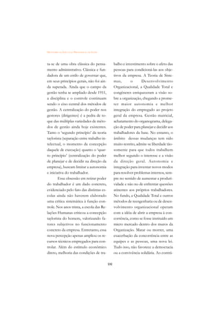 DICIONÁRIO DA EDUCAÇÃO PROFISSIONAL EM SAÚDE



ta-se de uma obra clássica do pensa-                 balho e investimento sobre o afeto das
mento administrativo. Clássica e fun-                pessoas para condicioná-las aos obje-
dadora de um estilo de governar que,                 tivos da empresa. A Teoria de Siste-
em seus princípios gerais, não foi ain-              mas,       o       Desenvolvimento
da superada. Ainda que o campo da                    Organizacional, a Qualidade Total e
gestão tenha se ampliado desde 1911,                 congêneres enriqueceram a visão so-
a disciplina e o controle continuam                  bre a organização, chegando a prome-
sendo o eixo central dos métodos de                  ter maior autonomia e melhor
gestão. A centralização do poder nos                 integração do empregado ao projeto
gestores (dirigentes) é a pedra de to-               geral da empresa. Gestão matricial,
que das múltiplas variedades de méto-                achatamento do organograma, delega-
dos de gestão ainda hoje existentes.                 ção de poder para planejar e decidir aos
Tanto o ‘segundo princípio’ da teoria                trabalhadores da base. No entanto, o
taylorista (separação entre trabalho in-             âmbito dessas mudanças tem sido
telectual, o momento da concepção                    muito restrito, admite-se liberdade tão-
daquele de execução) quanto o ‘quar-                 somente para que todos trabalhem
to princípio’ (centralização do poder                melhor segundo o interesse e a visão
de planejar e de decidir na direção da               da direção geral. Autonomia e
empresa), buscam limitar a autonomia                 integração para inventar novos modos
e iniciativa do trabalhador.                         para resolver problemas internos, sem-
        Essa obsessão em retirar poder               pre no sentido de aumentar a produti-
do trabalhador é um dado concreto,                   vidade e não no de enfrentar questões
evidenciado pelo fato das distintas es-              atinentes aos próprios trabalhadores.
colas ainda não haverem elaborado                    No fundo, a Qualidade Total e outros
uma crítica sistemática à função con-                métodos de reengenharia ou de desen-
trole. Nos anos trinta, a escola das Re-             volvimento organizacional operam
lações Humanas criticou a concepção                  com a idéia de abrir a empresa à con-
taylorista do homem, valorizando fa-                 corrência, como se fosse instituído um
tores subjetivos no funcionamento                    micro mercado dentro dos muros da
concreto da empresa. Entretanto, essa                Organização. Matar ou morrer, uma
nova percepção apenas ampliou os re-                 exacerbação da concorrência entre as
cursos técnicos empregados para con-                 equipes e as pessoas, uma nova lei.
trolar. Além do estímulo econômico                   Tudo isso, não favorece a democracia
direto, melhoria das condições de tra-               ou a convivência solidária. Ao contrá-

                                               232
 