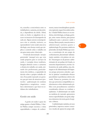 Gestão em Saúde   A

rio, exacerba a concorrência entre os          mento, nasceu interdisciplinar quando       C
trabalhadores e aumenta, em decorrên-          esta expressão sequer fora ainda cunha-
cia, a dependência da chefia. Afinal,          da. A Saúde Pública baseou-se na me-        D
serão os chefes os julgadores do su-           dicina, microbiologia, zoologia, geolo-
cesso ou insucesso do desempenho de            gia, entre outras ciências, para pensar
                                                                                           E
cada um. Alguns autores contemporâ-            explicações para o processo saúde e
                                                                                           F
neos têm se referido, inclusive, ao            doença. Dessa junção, nasceria tanto a
‘gerencialismo’ como sendo uma nova            administração sanitária quanto a
                                                                                           G
ideologia, uma doença social, que am-          epidemiologia. Foi, portanto, ainda nos
pliou o controle sobre o trabalho em           primórdios da Saúde Pública que ocor-       H
um grau nunca antes observado.                 reu a constituição de um campo de
      O método denominado ´atenção             conhecimentos, denominado ‘adminis-         I
gerenciada´ (managed care), que vem            tração sanitária e de práticas em saú-
sendo proposto para os serviços de             de’. Encarregava-se de pensar a admi-       N
saúde, é exemplar dessa tendência.             nistração de um pedaço do Estado, os
Imagina diminuir custos e aumentar             nascentes departamentos, escolas e la-      O
a eficácia do trabalho em saúde, reti-         boratórios de saúde pública, mas, dis-
rando dos profissionais, particular-           tinguia-se da Administração de Empre-       P
mente dos médicos, a capacidade de             sas porque procurava articular a ges-
decisão sobre o próprio trabalho clí-          tão às ‘práticas’ consideradas eficazes     Q
nico. Esse poder é passado aos geren-          para debelar os problemas coletivos de
tes, que por meio de minuciosos pro-           saúde. Tratava-se, portanto, de uma         R
tocolos - padronização de condutas             área que procurava compatibilizar co-
diagnósticas e terapêuticas - contro-          nhecimentos sobre administração pú-         S
lam e determinam o que fazer no co-            blica com procedimentos sanitários
tidiano dos trabalhadores.                     considerados eficazes no combate a          T
                                               epidemias. A administração em saúde
                                               na medicina de mercado apresentava          U
Gestão em saúde                                menos especificidades; em geral, adap-
                                               tava elementos da teoria geral a hospi-
                                                                                           V
       A gestão em saúde é quase tão           tais e clínicas.
                                                                                           A
antiga quanto a Saúde Pública. A Saú-                A administração sanitária, em seus
de Pública sempre recorreu a várias            primórdios, importou muitos concei-
                                                                                           A
especialidades e campos de conheci-            tos e modos de operar do campo mili-

                                         233
 