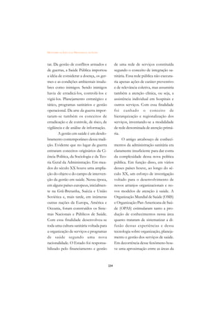 DICIONÁRIO DA EDUCAÇÃO PROFISSIONAL EM SAÚDE



tar. Da gestão de conflitos armados e                de uma rede de serviços constituída
de guerras, a Saúde Pública importou                 segundo o conceito de integração sa-
a idéia de considerar a doença, os ger-              nitária. Essa rede pública não executa-
mes e as condições ambientais insalu-                ria apenas ações de caráter preventivo
bres como inimigos. Sendo inimigos                   e de relevância coletiva, mas assumiria
havia de erradicá-los, controlá-los e                também a atenção clínica, ou seja, a
vigiá-los. Planejamento estratégico e                assistência individual em hospitais e
tático, programas sanitários e gestão                outros serviços. Com essa finalidade
operacional. Da arte da guerra impor-                foi cunhado o conceito de
taram-se também os conceitos de                      hierarquização e regionalização dos
erradicação e de controle, de risco, de              serviços, inventando-se a modalidade
vigilância e de análise de informação.               de rede denominada de atenção primá-
        A gestão em saúde é um desdo-                ria.
bramento contemporâneo dessa tradi-                       O antigo arcabouço de conheci-
ção. Evidente que no lugar da guerra                 mentos da administração sanitária era
entraram conceitos originários da Ci-                claramente insuficiente para dar conta
ência Política, da Sociologia e da Teo-              da complexidade dessa nova política
ria Geral da Administração. Em mea-                  pública. Em função disso, em vários
dos do século XX houve uma amplia-                   desses países houve, ao longo do sé-
ção do objeto e do campo de interven-                culo XX, um esforço de investigação
ção da gestão em saúde. Nessa época,                 voltado para o desenvolvimento de
em alguns países europeus, inicialmen-               novos arranjos organizacionais e no-
te na Grã-Bretanha, Suécia e União                   vos modelos de atenção à saúde. A
Soviética e, mais tarde, em inúmeras                 Organização Mundial de Saúde (OMS)
outras nações da Europa, América e                   e Organização Pan-Americana de Saú-
Oceania, foram construídos os Siste-                 de (OPAS) estimularam tanto a pro-
mas Nacionais e Públicos de Saúde.                   dução de conhecimentos nessa área
Com essa finalidade desenvolveu-se                   quanto trataram de sistematizar a di-
toda uma cultura sanitária voltada para              fusão dessas experiências e dessa
a organização de serviços e programas                tecnologia sobre organização, planeja-
de saúde segundo uma nova                            mento e gestão dos serviços de saúde.
racionalidade. O Estado foi responsa-                Em decorrência desse fenômeno hou-
bilizado pelo financiamento e gestão                 ve uma aproximação entre as áreas da



                                               234
 