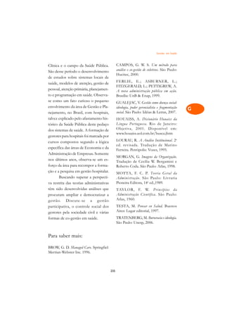 Gestão em Saúde   A

Clínica e o campo da Saúde Pública.             CAMPOS, G. W. S. Um método para                 C
São desse período o desenvolvimento             análise e co-gestão de coletivos. São Paulo:
de estudos sobre sistemas locais de
                                                Hucitec, 2000.                                  D
saúde, modelos de atenção, gestão de            FERLIE, E.; ASBURNER, L.;
pessoal, atenção primária, planejamen-
                                                FITZGERALD, L.; PETTIGREW, A.                   E
                                                A nova administração pública em ação.
to e programação em saúde. Observa-             Brasília: UnB  Enap, 1999.
                                                                                                F
se como um fato curioso o pequeno               GUALEJAC, V. Gestão como doença social:
envolvimento da área de Gestão e Pla-           ideologia, poder gerencialista e fragmentação   G
nejamento, no Brasil, com hospitais,            social. São Paulo: Idéias  Letras, 2007.
talvez explicado pelo afastamento his-          HOUAISS, A. Dicionário Houaiss da               H
tórico da Saúde Pública deste pedaço            Língua Portuguesa. Rio de Janeiro:
                                                Objetiva, 2001. Disponível em:
dos sistemas de saúde. A formação de
                                                www.houaiss.uol.com.br/busca.jhtm               I
gestores para hospitais foi marcada por
                                                LOURAU, R. A Análise Institucional. 2a
cursos compostos segundo a lógica
                                                ed. revisada. Tradução de Marino                N
específica das áreas de Economia e da           Ferreira. Petrópolis: Vozes, 1995.
Administração de Empresas. Somente
                                                MORGAN, G. Imagens da Organização.
                                                                                                O
nos últimos anos, observa-se um es-             Tradução de Cecília W. Bergamini e
forço da área para recompor a forma-            Roberto Coda. São Paulo: Atlas, 1998.           P
ção e a pesquisa em gestão hospitalar.          MOTTA, F. C. P. Teoria Geral da
       Buscando superar a perspecti-            Administração. São Paulo: Livraria              Q
va restrita das teorias administrativas         Pioneira Editora, 14a ed.,1989.
têm sido desenvolvidas análises que             TAYLOR, F. W. Princípios da                     R
procuram ampliar e democratizar a               Administração Científica. São Paulo:
gestão. Discute-se a gestão                     Atlas, 1960.                                    S
participativa, o controle social dos            TESTA, M. Pensar en Salud. Buenos
gestores pela sociedade civil e várias          Aires: Lugar editorial, 1997.                   T
formas de co-gestão em saúde.                   TRATENBERG, M. Burocracia e ideologia.
                                                São Paulo: Unesp, 2006.                         U

                                                                                                V
Para saber mais:

BROW, G. D. Managed Care. Springfiel:
                                                                                                A
Merrian-Webster Inc. 1996.
                                                                                                A

                                          235
 